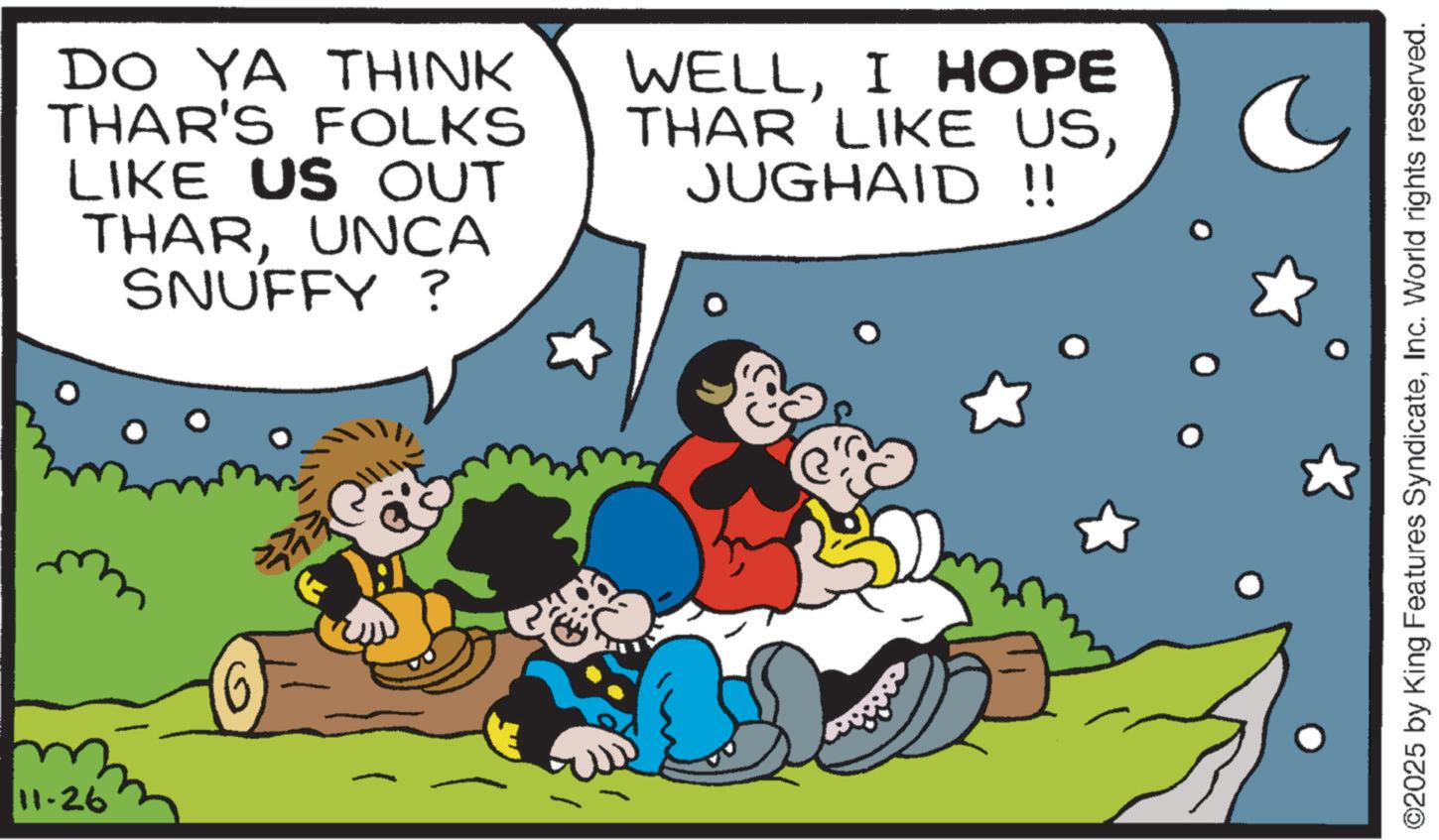 Conversation OCR: 11-26 DO YA THINK THAR'S FOLKS LIKE US OUT THARUNCA SNUFFY ? WELLI HOPE THAR LIKE USJUGHAID !! ??( ©2025 by King Features SyndicateInc. World rights reserved. 11-26 DO YA THINK THAR'S FOLKS LIKE US OUT THARUNCA SNUFFY ? WELLI HOPE THAR LIKE USJUGHAID !! ?? ( © 2025 by King Features SyndicateInc. World rights reserved .