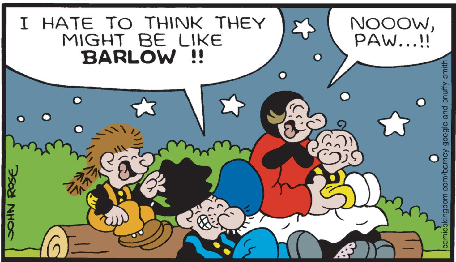 Comic book OCR: JOHN ROSE I HATE TO THINK THEY MIGHT BE LIKE BARLOW !! NOOOWPAW...!! comicskingdom.com/barney-google-and-snuffy-smith JOHN ROSE I HATE TO THINK THEY MIGHT BE LIKE BARLOW !! NOOOWPAW ... !! comicskingdom.com/barney-google-and-snuffy-smith