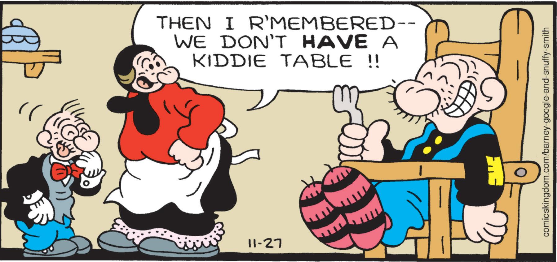 Publication OCR: " THEN I R’MEMBERED-- WE DON'T HAVE A KIDDIE TABLE !! 11-27 comicskingdom.com/barney-google-and-snuffy-smith " THEN I R’MEMBERED-- WE DON'T HAVE A KIDDIE TABLE !! 11-27 comicskingdom.com/barney-google-and-snuffy-smith