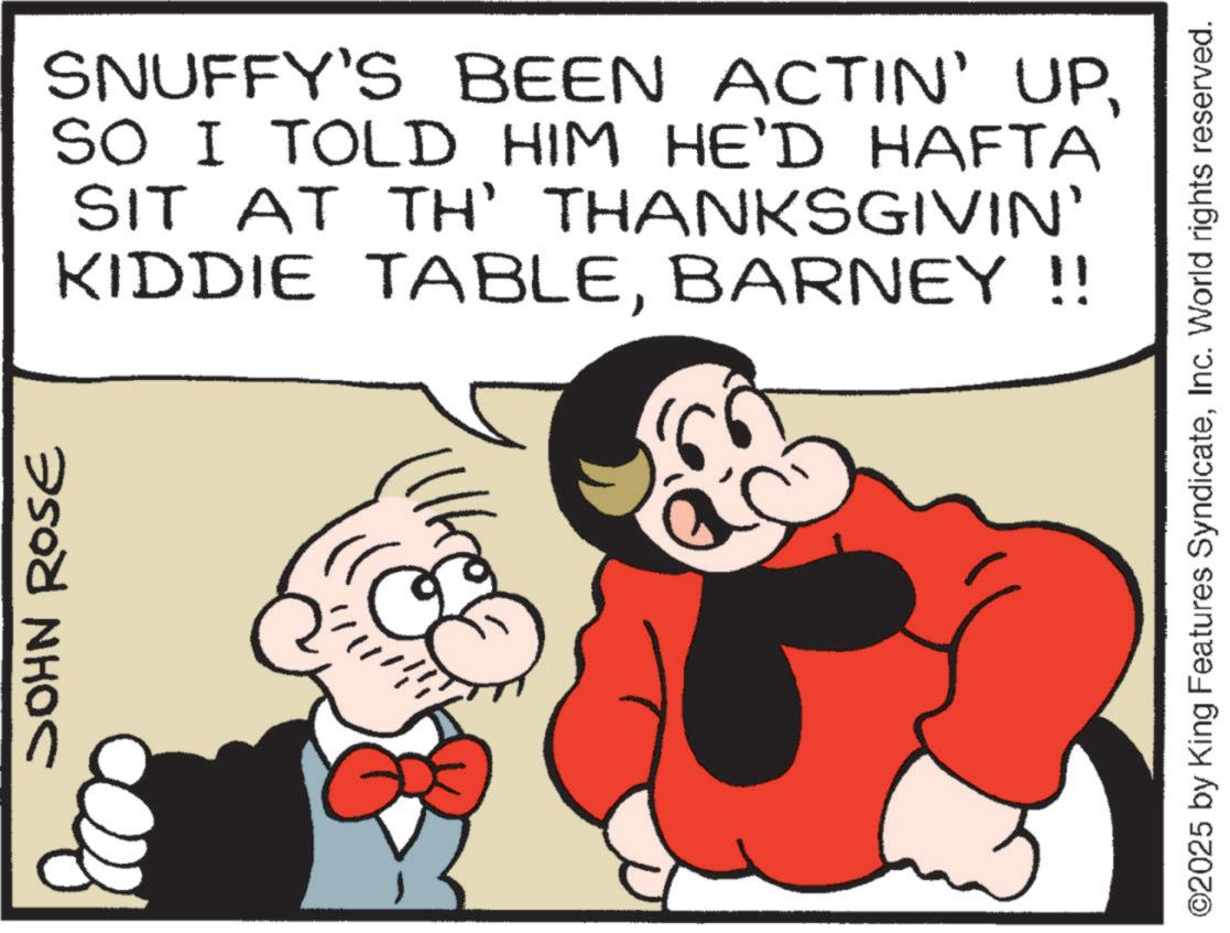 Hearing OCR: JOHN ROSE 32 SNUFFY'S BEEN ACTIN' UPSO I TOLD HIM HE'D HAFTA SIT AT TH' THANKSGIVIN' KIDDIE TABLEBARNEY!! ©2025 by King Features SyndicateInc. World rights reserved. JOHN ROSE 32 SNUFFY'S BEEN ACTIN ' UPSO I TOLD HIM HE'D HAFTA SIT AT TH ' THANKSGIVIN ' KIDDIE TABLEBARNEY !! © 2025 by King Features SyndicateInc. World rights reserved .