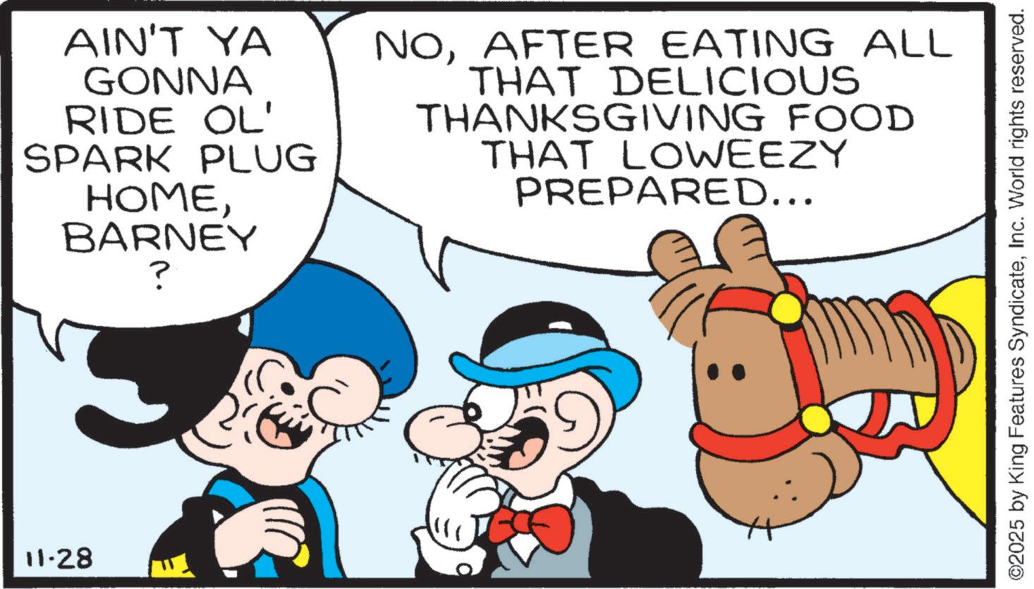 Graphics OCR: 11-28 AIN'T YA GONNA RIDE OL' SPARK PLUG HOMEBARNEY ? NOAFTER EATING ALL THAT DELICIOUS THANKSGIVING FOOD THAT LOWEEZY PREPARED... ©2025 by King Features SyndicateInc. World rights reserved. 11-28 AIN'T YA GONNA RIDE OL ' SPARK PLUG HOMEBARNEY ? NOAFTER EATING ALL THAT DELICIOUS THANKSGIVING FOOD THAT LOWEEZY PREPARED ... © 2025 by King Features SyndicateInc. World rights reserved .