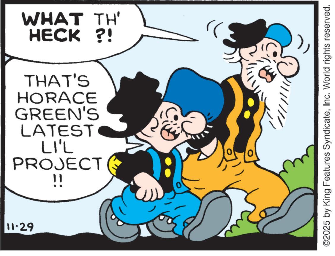 Publication OCR: 11-29 WHAT TH' HECK?! THAT'S HORACE GREEN'S LATEST LI'L PROJECT !! ©2025 by King Features SyndicateInc. World rights reserved. 11-29 WHAT TH ' HECK ?! THAT'S HORACE GREEN'S LATEST LI'L PROJECT !! © 2025 by King Features SyndicateInc. World rights reserved .