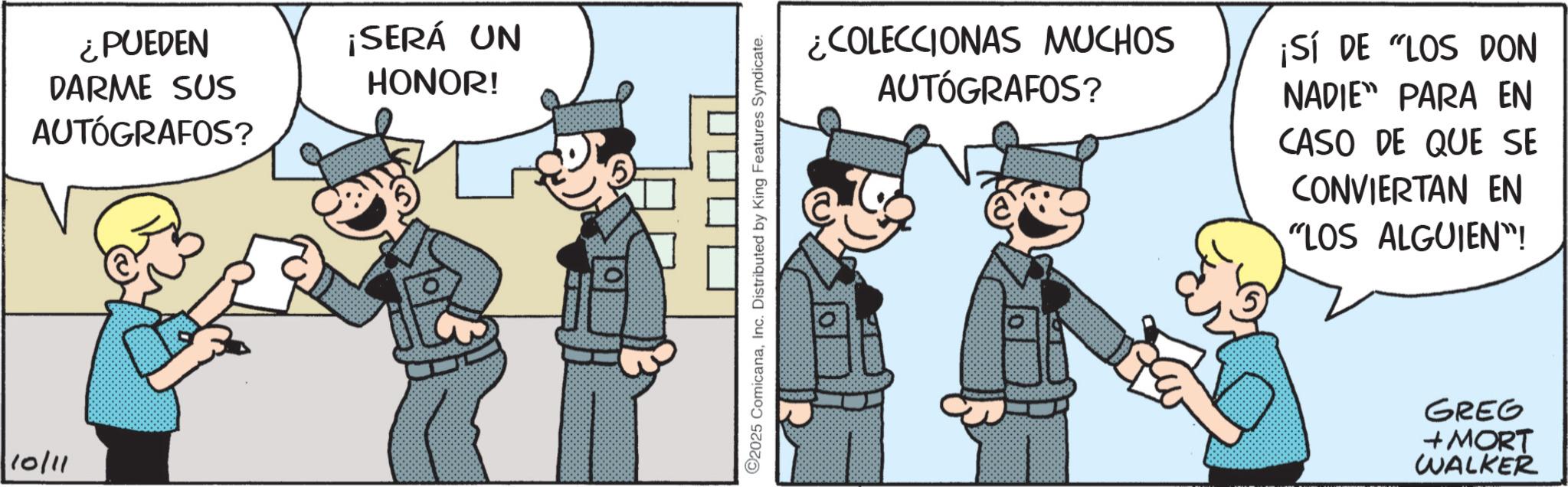 Comic book OCR: 10/11 ¿PUEDEN DARME SUS AUTÓGRAFOS? ¡SERÁ UN HONOR! 2025 ComicanaInc. Distributed by King Features Syndicate. ¿COLECCIONAS MUCHOS AUTÓGRAFOS? ¡SÍ DE "LOS DON NADIE PARA EN CASO DE QUE SE CONVIERTAN EN "LOS ALGUIEN"! GREG + MORT WALKER 10/11 ¿ PUEDEN DARME SUS AUTÓGRAFOS ? ¡ SERÁ UN HONOR ! 2025 ComicanaInc. Distributed by King Features Syndicate . ¿ COLECCIONAS MUCHOS AUTÓGRAFOS ? ¡ SÍ DE " LOS DON NADIE PARA EN CASO DE QUE SE CONVIERTAN EN " LOS ALGUIEN " ! GREG + MORT WALKER
