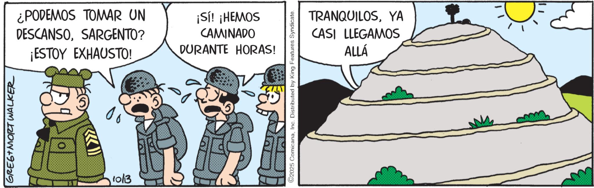 Animation OCR: GREG MORT WALKER ¿PODEMOS TOMAR UN DESCANSOSARGENTO? ¡ESTOY EXHAUSTO! ¡Sí! ¡HEMOS CAMINADO DURANTE HORAS! 10/13 TRANQUILOSYA CASI LLEGAMOS ALLÁ 2025 ComicanaInc. Distributed by King Features Syndicate. GREG MORT WALKER ¿ PODEMOS TOMAR UN DESCANSOSARGENTO ? ¡ ESTOY EXHAUSTO ! ¡ Sí ! ¡ HEMOS CAMINADO DURANTE HORAS ! 10/13 TRANQUILOSYA CASI LLEGAMOS ALLÁ 2025 ComicanaInc. Distributed by King Features Syndicate .