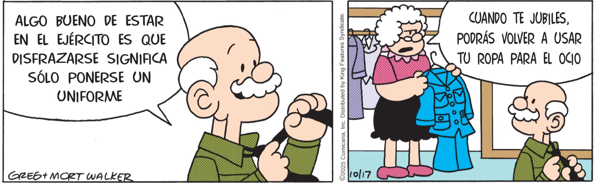 Publication OCR: ALGO BUENO DE ESTAR EN EL EJÉRCITO ES QUE DISFRAZARSE SIGNIFICA SÓLO PONERSE UN UNIFORME GREG MORT WALKER 2025 ComicanaInc. Distributed by King Features Syndicate. 10/17 CUANDO TE JUBILESPODRÁS VOLVER A USAR TU ROPA PARA EL OCIO ALGO BUENO DE ESTAR EN EL EJÉRCITO ES QUE DISFRAZARSE SIGNIFICA SÓLO PONERSE UN UNIFORME GREG MORT WALKER 2025 ComicanaInc. Distributed by King Features Syndicate . 10/17 CUANDO TE JUBILESPODRÁS VOLVER A USAR TU ROPA PARA EL OCIO