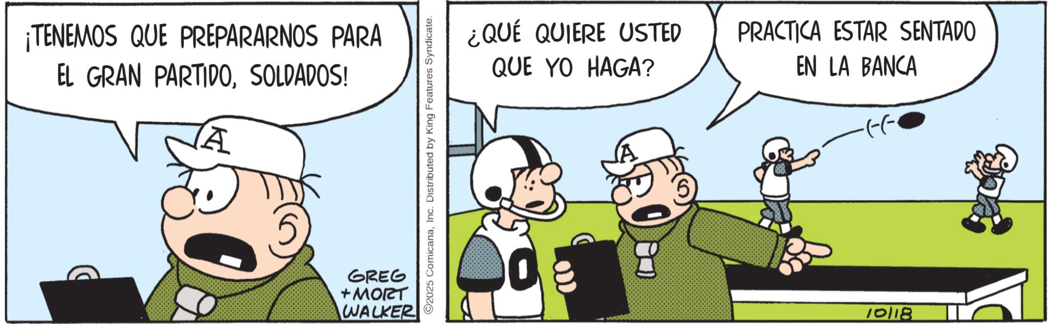 Comic book OCR: TENEMOS QUE PREPARARNOS PARA EL GRAN PARTIDOSOLDADOS! A GREG +MORT WALKER 2025 ComicanaInc. Distributed by King Features Syndicate. ¿QUÉ QUIERE USTED QUE YO HAGA? PRACTICA ESTAR SENTADO EN LA BANCA ·(--· 10118 TENEMOS QUE PREPARARNOS PARA EL GRAN PARTIDOSOLDADOS ! A GREG + MORT WALKER 2025 ComicanaInc. Distributed by King Features Syndicate . ¿ QUÉ QUIERE USTED QUE YO HAGA ? PRACTICA ESTAR SENTADO EN LA BANCA · ( -- · 10118