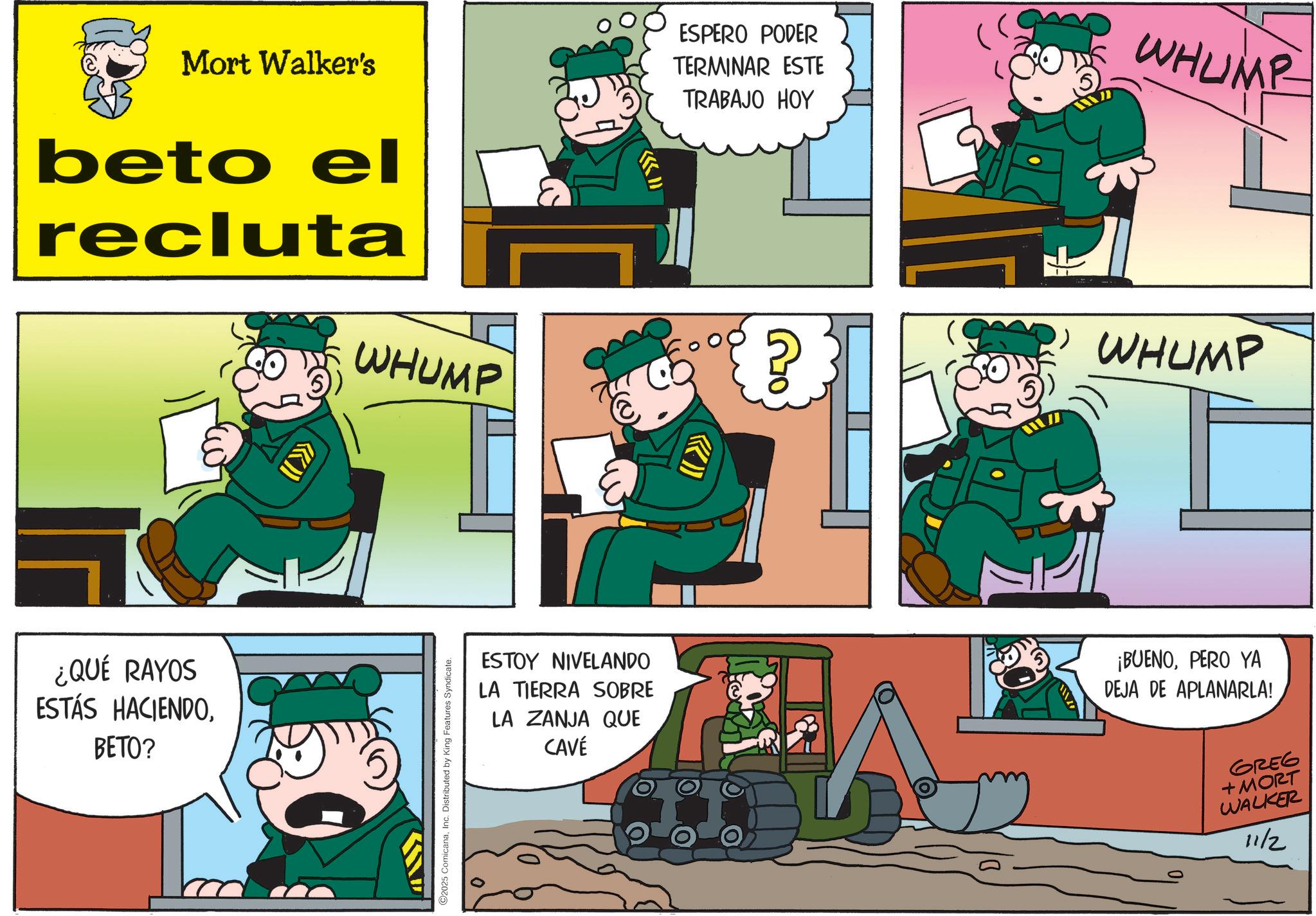 Photo caption OCR: Mort Walker's beto el recluta WHUMP ESPERO PODER TERMINAR ESTE TRABAJO HOY WHUMP WHUMP ¿QUÉ RAYOS ESTÁS HACIENDOBETO? 2025 ComicanaInc. Distributed by King Features Syndicate. ESTOY NIVELANDO LA TIERRA SOBRE LA ZANJA QUE CAVÉ ¡BUENOPERO YA DEJA DE APLANARLA! GREG +MORT WALKER 11/2 Mort Walker's beto el recluta WHUMP ESPERO PODER TERMINAR ESTE TRABAJO HOY WHUMP WHUMP ¿ QUÉ RAYOS ESTÁS HACIENDOBETO ? 2025 ComicanaInc. Distributed by King Features Syndicate . ESTOY NIVELANDO LA TIERRA SOBRE LA ZANJA QUE CAVÉ ¡ BUENOPERO YA DEJA DE APLANARLA ! GREG + MORT WALKER 11/2