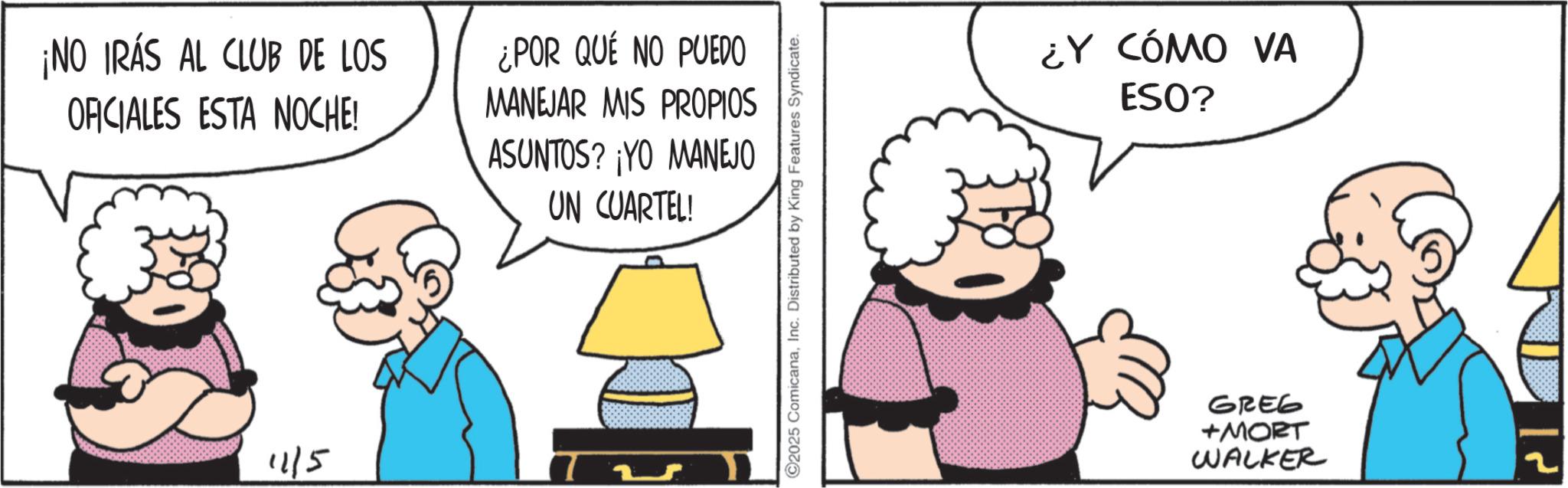 Animated cartoon OCR: ¡NO IRAS AL CLUB DE LOS OFICIALES ESTA NOCHE! 1115 ¿POR QUÉ NO PUEDO MANEJAR MIS PROPIOS ASUNTOS? ¡YO MANEJO UN CUARTEL! 2025 ComicanaInc. Distributed by King Features Syndicate. ¿Y CÓMO VA ESO? GREG +MORT WALKER ¡ NO IRAS AL CLUB DE LOS OFICIALES ESTA NOCHE ! 1115 ¿ POR QUÉ NO PUEDO MANEJAR MIS PROPIOS ASUNTOS ? ¡ YO MANEJO UN CUARTEL ! 2025 ComicanaInc. Distributed by King Features Syndicate . ¿ Y CÓMO VA ESO ? GREG + MORT WALKER