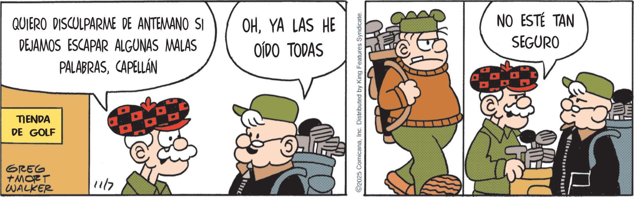 Pleased OCR: QUIERO DISCULPARME DE ANTEMANO SI DEJAMOS ESCAPAR ALGUNAS MALAS PALABRASCAPELLÁN TIENDA DE GOLF GREG +MORT WALKER 11/7 OHYA LAS HE OÍDO TODAS 2025 ComicanaInc. Distributed by King Features Syndicate. NO ESTÉ TAN SEGURO QUIERO DISCULPARME DE ANTEMANO SI DEJAMOS ESCAPAR ALGUNAS MALAS PALABRASCAPELLÁN TIENDA DE GOLF GREG + MORT WALKER 11/7 OHYA LAS HE OÍDO TODAS 2025 ComicanaInc. Distributed by King Features Syndicate . NO ESTÉ TAN SEGURO