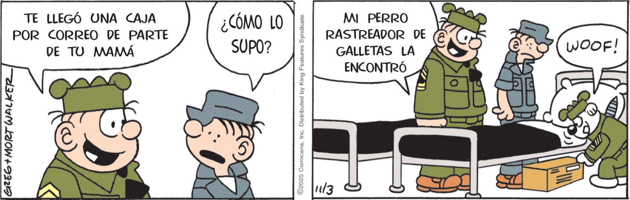 Animated cartoon OCR: GREG MORT WALKER TE LLEGÓ UNA CAJA POR CORREO DE PARTE DE TU MAMÁ ¿CÓMO LO SUPO? MI PERRO RASTREADOR DE GALLETAS LA ENCONTRÓ 2025 ComicanaInc. Distributed by King Features Syndicate. 11/3 WOOF! GREG MORT WALKER TE LLEGÓ UNA CAJA POR CORREO DE PARTE DE TU MAMÁ ¿ CÓMO LO SUPO ? MI PERRO RASTREADOR DE GALLETAS LA ENCONTRÓ 2025 ComicanaInc. Distributed by King Features Syndicate . 11/3 WOOF !
