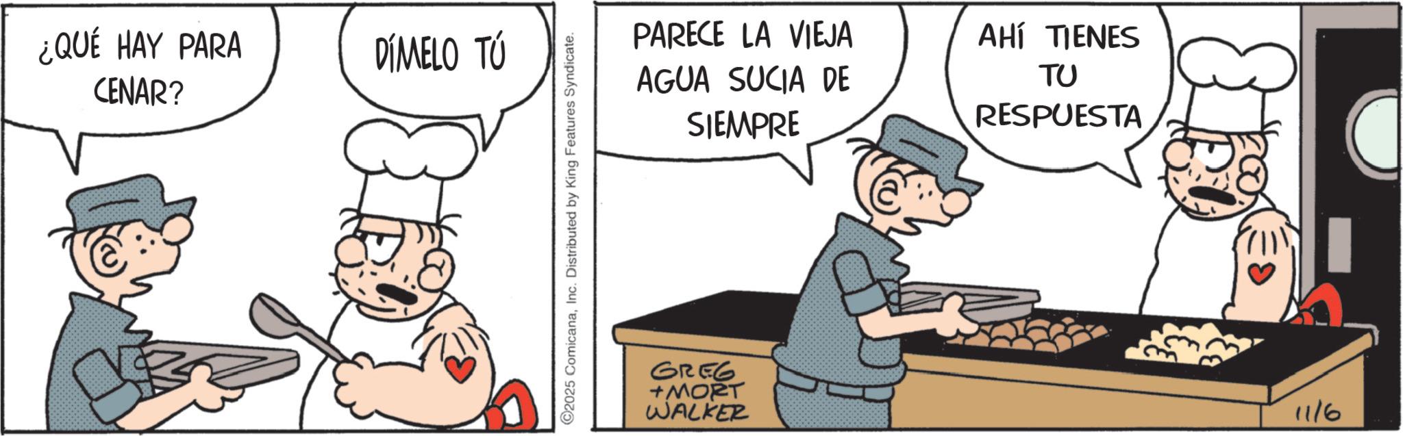 Fictional character OCR: ¿QUÉ HAY PARA CENAR? DÍMELO TÚ 2025 ComicanaInc. Distributed by King Features Syndicate. PARECE LA VIEJA AGUA SUCIA DE SIEMPRE AHÍ TIENES ?? RESPUESTA GREG +MORT WALKER 11/6 ¿ QUÉ HAY PARA CENAR ? DÍMELO TÚ 2025 ComicanaInc. Distributed by King Features Syndicate . PARECE LA VIEJA AGUA SUCIA DE SIEMPRE AHÍ TIENES ?? RESPUESTA GREG + MORT WALKER 11/6
