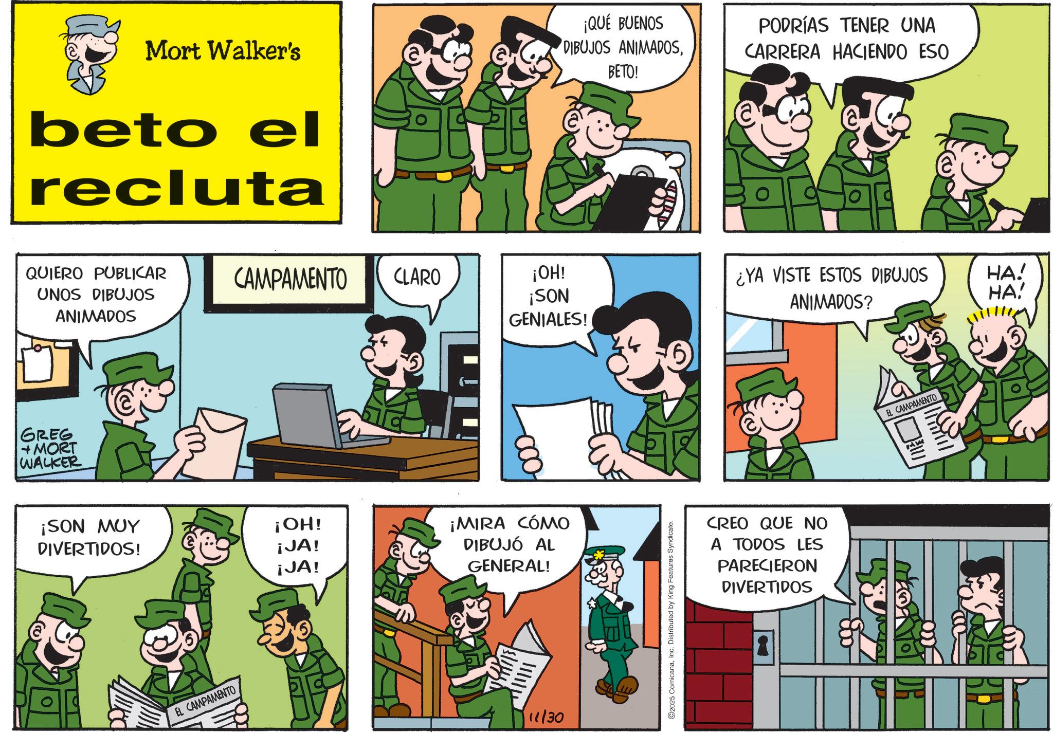 Publication OCR: Mort Walker's beto el recluta ¡QUÉ BUENOS DIBUJOS ANIMADOSBETO! PODRÍAS TENER UNA CARRERA HACIENDO ESO QUIERO PUBLICAR UNOS DIBUJOS CAMPAMENTO CLARO ¡OH! ¡SON ¿YA VISTE ESTOS DIBUJOS ANIMADOS? HA! HA! ANIMADOS GENIALES! GREG +MORT WALKER ¡SON MUY ¡OH! DIVERTIDOS! ¡JA! ¡JA! EL CAMPAMENTO ¡MIRA CÓMO DIBUJÓ AL GENERAL! 11/30 2025 ComicanaInc. Distributed by King Features Syndicate. CREO QUE NO A TODOS LES PARECIERON DIVERTIDOS EL CAMPAMENTO Mort Walker's beto el recluta ¡ QUÉ BUENOS DIBUJOS ANIMADOSBETO ! PODRÍAS TENER UNA CARRERA HACIENDO ESO QUIERO PUBLICAR UNOS DIBUJOS CAMPAMENTO CLARO ¡ OH ! ¡ SON ¿ YA VISTE ESTOS DIBUJOS ANIMADOS ? HA ! HA ! ANIMADOS GENIALES ! GREG + MORT WALKER ¡ SON MUY ¡ OH ! DIVERTIDOS ! ¡ JA ! ¡ JA ! EL CAMPAMENTO ¡ MIRA CÓMO DIBUJÓ AL GENERAL ! 11/30 2025 ComicanaInc. Distributed by King Features Syndicate . CREO QUE NO A TODOS LES PARECIERON DIVERTIDOS EL CAMPAMENTO
