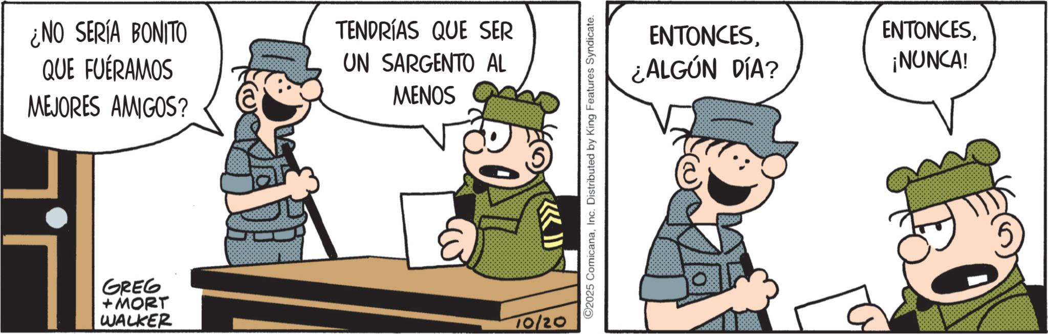 Photo caption OCR: ¿NO SERÍA BONITO QUE FUÉRAMOS MEJORES AMIGOS? TENDRÍAS QUE SER UN SARGENTO AL MENOS GREG + MORT WALKER 10/20 2025 ComicanaInc. Distributed by King Features Syndicate. ENTONCES¿ALGÚN DÍA? ENTONCES¡NUNCA! ¿ NO SERÍA BONITO QUE FUÉRAMOS MEJORES AMIGOS ? TENDRÍAS QUE SER UN SARGENTO AL MENOS GREG + MORT WALKER 10/20 2025 ComicanaInc. Distributed by King Features Syndicate . ENTONCES¿ ALGÚN DÍA ? ENTONCES¡ NUNCA !