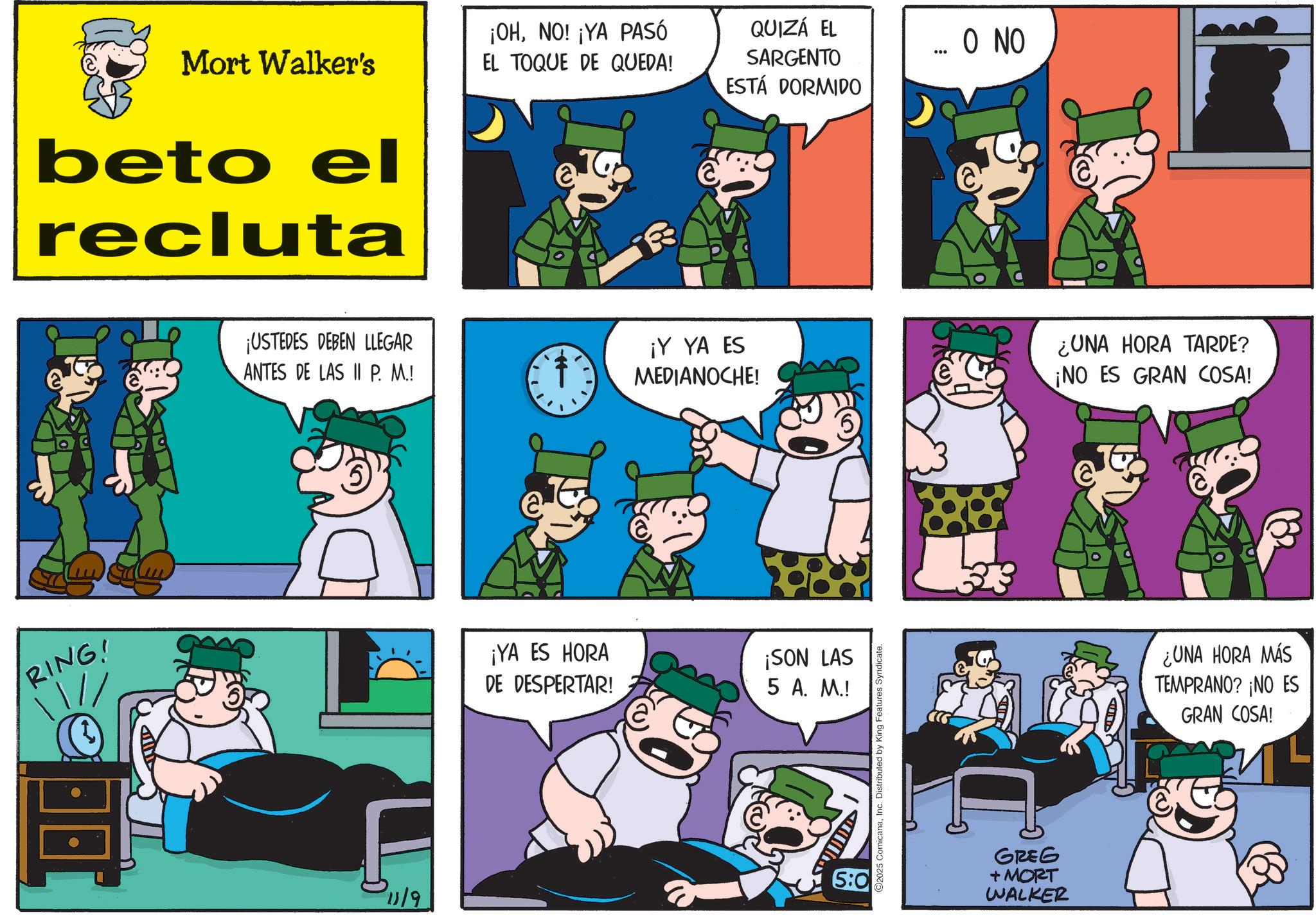 Publication OCR: Mort Walker's beto el recluta RING! ¡OHNO! ¡YA PASÓ EL TOQUE DE QUEDA! QUIZÁ EL SARGENTO ESTÁ DORMIDO ... O NO ¡USTEDES DEBEN LLEGAR ANTES DE LAS II P. M.! ¡Y YA ES MEDIANOCHE! ¿UNA HORA TARDE? ¡NO ES GRAN COSA! 11/9 ¡YA ES HORA DE DESPERTAR! ¡SON LAS 5 A. M.! 5:0 2025 ComicanaInc. Distributed by King Features Syndicate. GREG + MORT WALKER ¿UNA HORA MÁS TEMPRANO? ¡NO ES GRAN COSA! Mort Walker's beto el recluta RING ! ¡ OHNO ! ¡ YA PASÓ EL TOQUE DE QUEDA ! QUIZÁ EL SARGENTO ESTÁ DORMIDO ... O NO ¡ USTEDES DEBEN LLEGAR ANTES DE LAS II P. M. ! ¡ Y YA ES MEDIANOCHE ! ¿ UNA HORA TARDE ? ¡ NO ES GRAN COSA ! 11/9 ¡ YA ES HORA DE DESPERTAR ! ¡ SON LAS 5 A. M. ! 5 : 0 2025 ComicanaInc. Distributed by King Features Syndicate . GREG + MORT WALKER ¿ UNA HORA MÁS TEMPRANO ? ¡ NO ES GRAN COSA !