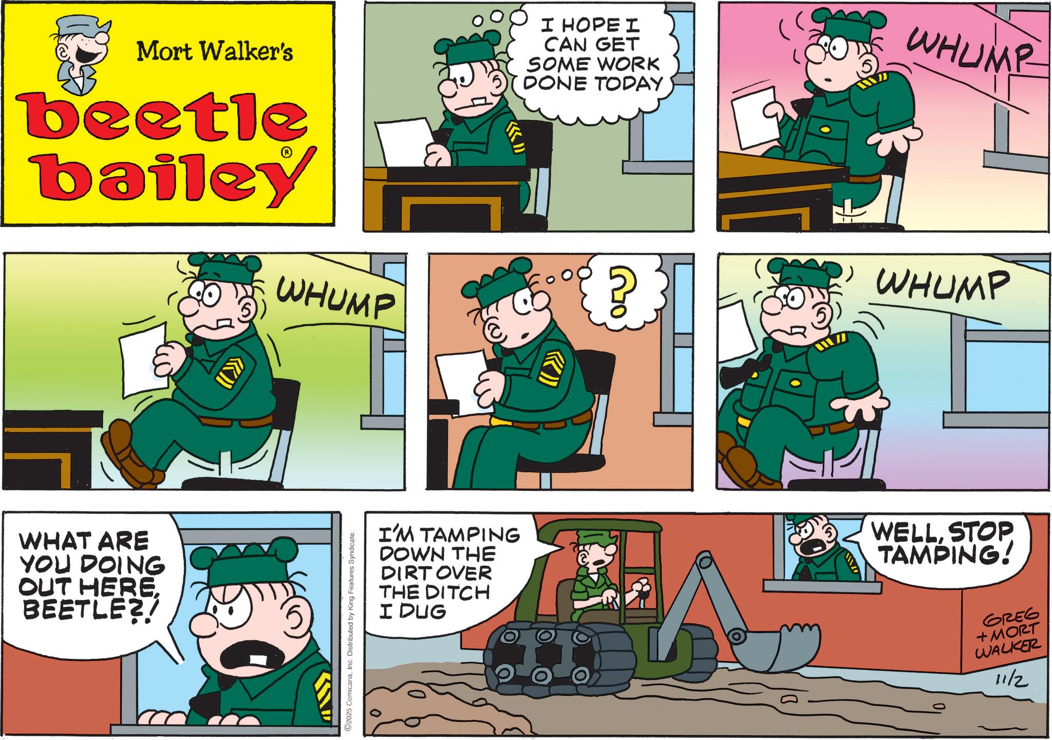 Publication OCR: Mort Walker's beetle bailey WHUMP I HOPE I CAN GET SOME WORK DONE TODAY 20 WHUMP WHUMP WHAT ARE YOU DOING OUT HEREBEETLE?! C2025 ComicanaInc. Distributed by King Features Syndicate. I'M TAMPING DOWN THE DIRT OVER THE DITCH I DUG WELLSTOP TAMPING! GREG + MORT WALKER 11/2 Mort Walker's beetle bailey WHUMP I HOPE I CAN GET SOME WORK DONE TODAY 20 WHUMP WHUMP WHAT ARE YOU DOING OUT HEREBEETLE ?! C2025 ComicanaInc. Distributed by King Features Syndicate . I'M TAMPING DOWN THE DIRT OVER THE DITCH I DUG WELLSTOP TAMPING ! GREG + MORT WALKER 11/2