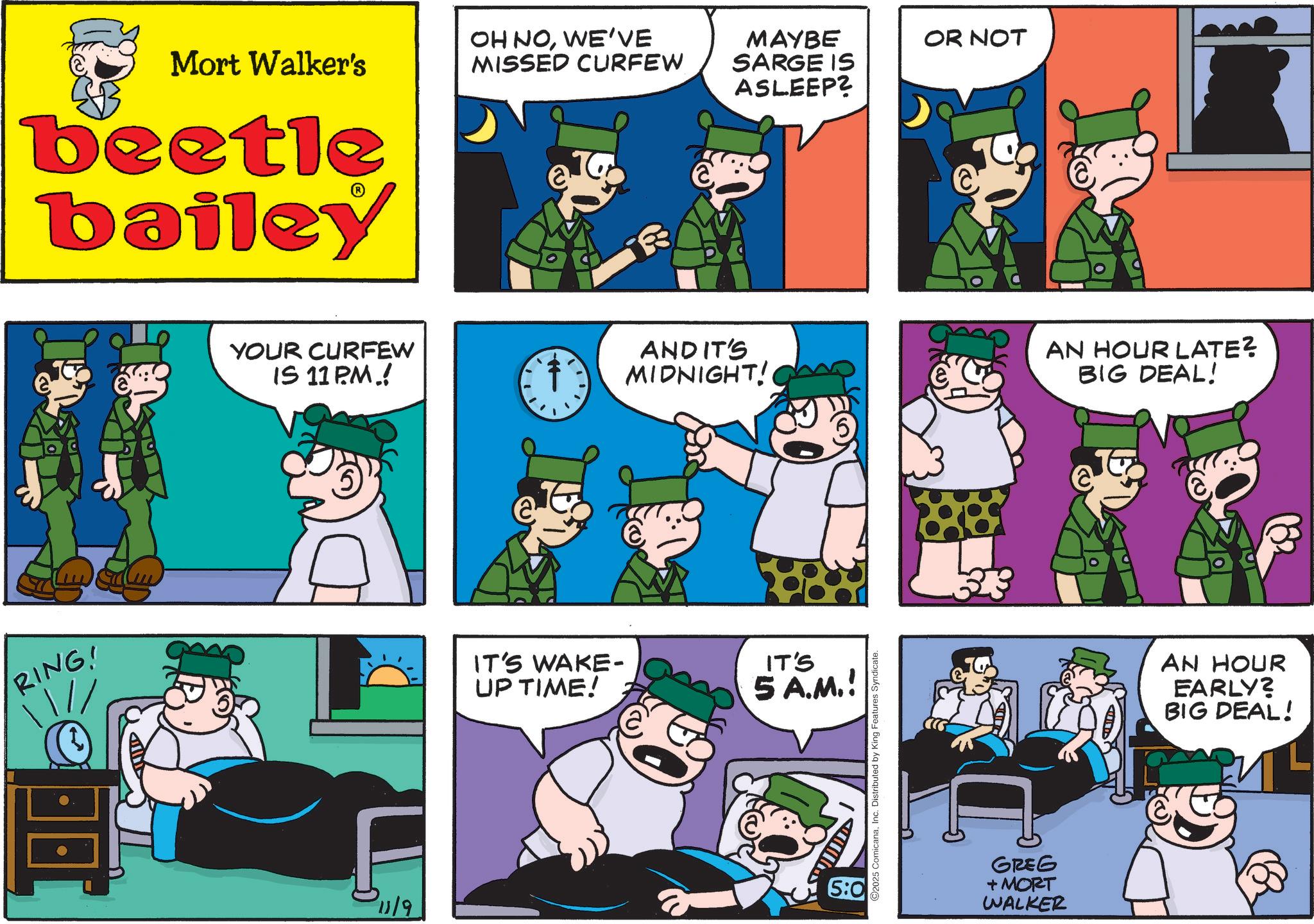 Photo caption OCR: Mort Walker's beetle bailey OH NOWE'VE MISSED CURFEW a YOUR CURFEW IS 11 PM.! MAYBE SARGE IS ASLEEP? OR NOT AND IT'S MIDNIGHT! C RING! IT'S WAKE- UP TIME! IT'S 5 A.M.! 11/9 5:0 O2025 ComicanaInc. Distributed by King Features Syndicate. GREG + MORT WALKER AN HOUR LATE? BIG DEAL! AN HOUR EARLY? BIG DEAL! Mort Walker's beetle bailey OH NOWE'VE MISSED CURFEW a YOUR CURFEW IS 11 PM . ! MAYBE SARGE IS ASLEEP ? OR NOT AND IT'S MIDNIGHT ! C RING ! IT'S WAKE- UP TIME ! IT'S 5 A.M. ! 11/9 5 : 0 O2025 ComicanaInc. Distributed by King Features Syndicate . GREG + MORT WALKER AN HOUR LATE ? BIG DEAL ! AN HOUR EARLY ? BIG DEAL !