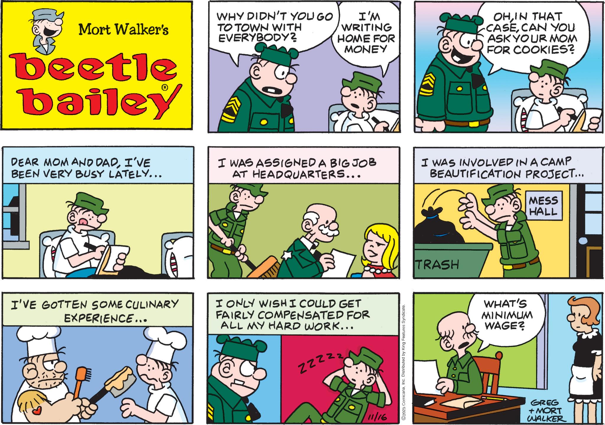 Publication OCR: Mort Walker's beetle bailey WHY DIDN'T YOU GO TO TOWN WITH EVERYBODY? C I'M WRITING HOME FOR MONEY OHIN THAT CASECAN YOU ASK YOUR MOM FOR COOKIES? DEAR MOM AND DADI'VE BEEN VERY BUSY LATELY... I WAS ASSIGNED A BIG JOB AT HEADQUARTERS... I WAS INVOLVED IN A CAMP BEAUTIFICATION PROJECT... MESS HALL I'VE GOTTEN SOME CULINARY EXPERIENCE... I ONLY WISH I COULD GET FAIRLY COMPENSATED FOR ALL MY HARD WORK... ZZZZZ III 11/16 ©2025 ComicanaInc. Distributed by King Features Syndicate. TRASH WHAT'S MINIMUM WAGE? GREG + MORT WALKER Mort Walker's beetle bailey WHY DIDN'T YOU GO TO TOWN WITH EVERYBODY ? C I'M WRITING HOME FOR MONEY OHIN THAT CASECAN YOU ASK YOUR MOM FOR COOKIES ? DEAR MOM AND DADI'VE BEEN VERY BUSY LATELY ... I WAS ASSIGNED A BIG JOB AT HEADQUARTERS ... I WAS INVOLVED IN A CAMP BEAUTIFICATION PROJECT ... MESS HALL I'VE GOTTEN SOME CULINARY EXPERIENCE ... I ONLY WISH I COULD GET FAIRLY COMPENSATED FOR ALL MY HARD WORK ... ZZZZZ III 11/16 © 2025 ComicanaInc. Distributed by King Features Syndicate . TRASH WHAT'S MINIMUM WAGE ? GREG + MORT WALKER