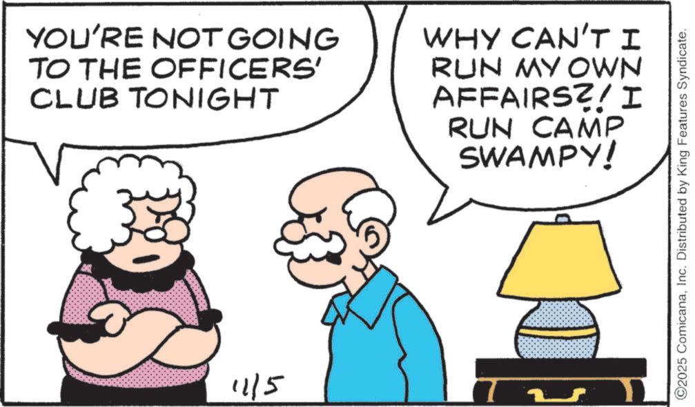 Animated cartoon OCR: YOU'RE NOT GOING TO THE OFFICERS' CLUB TONIGHT WHY CAN'T I RUN MY OWN AFFAIRS?! I RUN CAMP SWAMPY! 11/5 ?? ©2025 ComicanaInc. Distributed by King Features Syndicate. YOU'RE NOT GOING TO THE OFFICERS ' CLUB TONIGHT WHY CAN'T I RUN MY OWN AFFAIRS ?! I RUN CAMP SWAMPY ! 11/5 ?? © 2025 ComicanaInc. Distributed by King Features Syndicate .