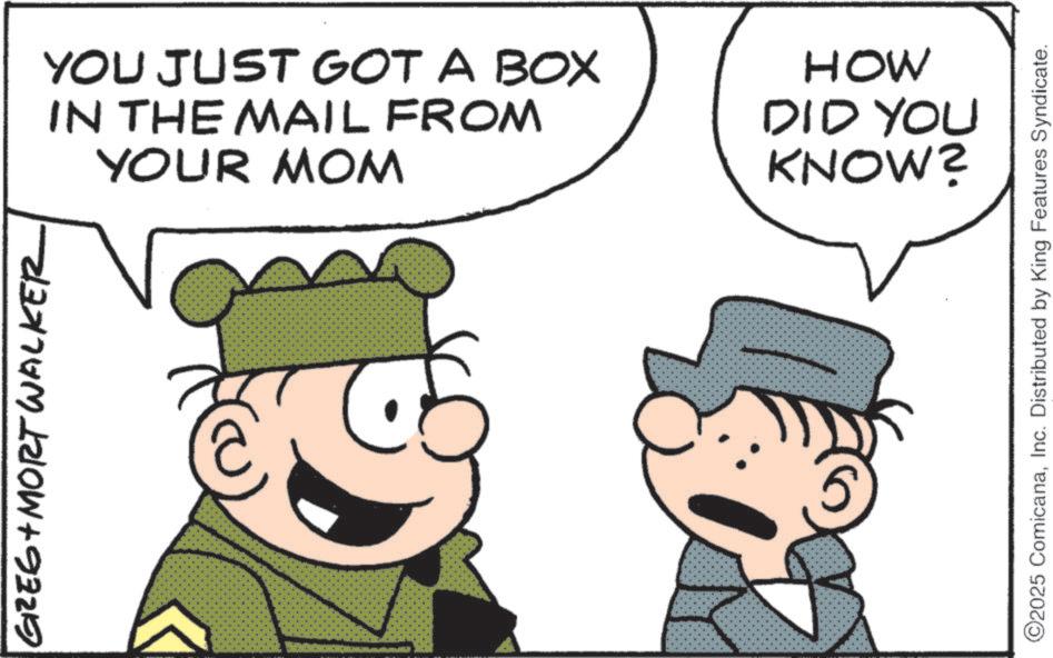 Comics OCR: GREG + MORT WALKER YOU JUST GOT A BOX IN THE MAIL FROM YOUR MOM HOW DID YOU KNOW? 5 ©2025 ComicanaInc. Distributed by King Features Syndicate. GREG + MORT WALKER YOU JUST GOT A BOX IN THE MAIL FROM YOUR MOM HOW DID YOU KNOW ? 5 © 2025 ComicanaInc. Distributed by King Features Syndicate .