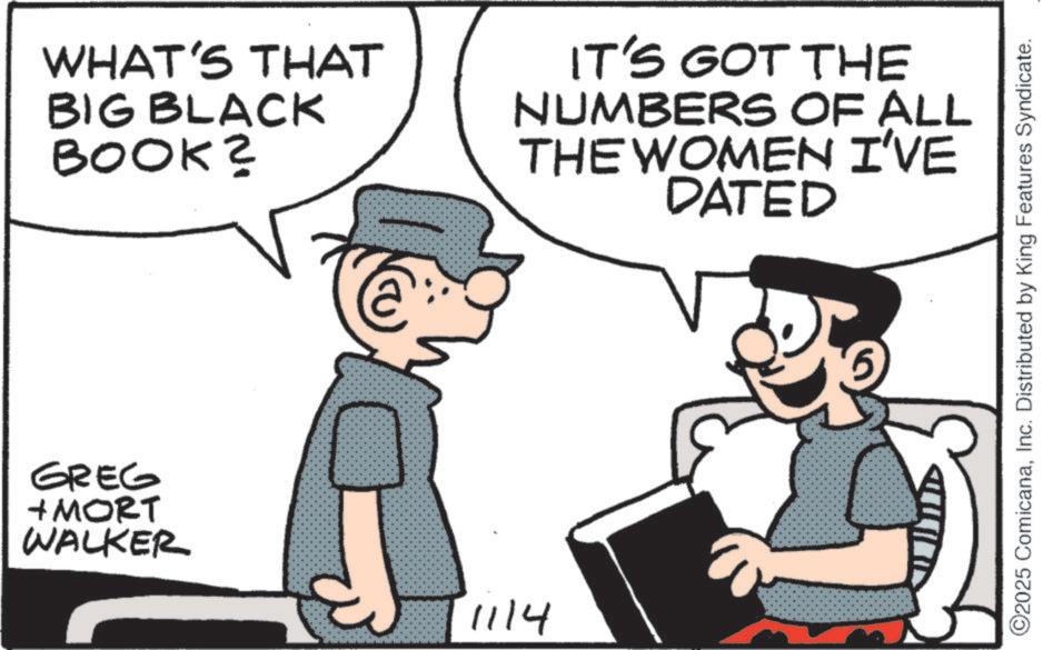 Comic book OCR: WHAT'S THAT BIG BLACK BOOK? IT'S GOT THE NUMBERS OF ALL THE WOMEN I'VE DATED GREG + MORT WALKER 1114 ©2025 ComicanaInc. Distributed by King Features Syndicate. WHAT'S THAT BIG BLACK BOOK ? IT'S GOT THE NUMBERS OF ALL THE WOMEN I'VE DATED GREG + MORT WALKER 1114 © 2025 ComicanaInc. Distributed by King Features Syndicate .