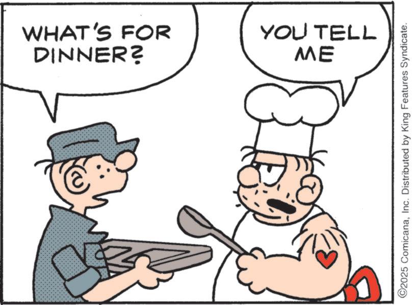 Chef OCR: DINNER? WHAT'S FOR ME YOU TELL ©2025 ComicanaInc. Distributed by King Features Syndicate. DINNER ? WHAT'S FOR ME YOU TELL © 2025 ComicanaInc. Distributed by King Features Syndicate .