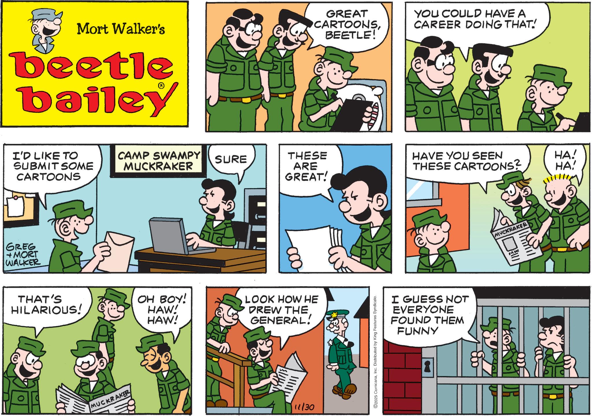 Animated cartoon OCR: Mort Walker's GREAT CARTOONSBEETLE! YOU COULD HAVE A CAREER DOING THAT! beetle bailey I'D LIKE TO SUBMIT SOME CARTOONS GREG +MORT WALKER CAMP SWAMPY MUCKRAKER SURE THESE ARE GREAT! HAVE YOU SEEN HA! THESE CARTOONS? HA! THAT'S HILARIOUS! OH BOY! HAW! HAW! MUCKRAKER LOOK HOW HE DREW THE GENERAL! 11/30 2025 ComicanaInc. Distributed by King Features Syndicate. I GUESS NOT EVERYONE FOUND THEM FUNNY MUCKRAKER DR Mort Walker's GREAT CARTOONSBEETLE ! YOU COULD HAVE A CAREER DOING THAT ! beetle bailey I'D LIKE TO SUBMIT SOME CARTOONS GREG + MORT WALKER CAMP SWAMPY MUCKRAKER SURE THESE ARE GREAT ! HAVE YOU SEEN HA ! THESE CARTOONS ? HA ! THAT'S HILARIOUS ! OH BOY ! HAW ! HAW ! MUCKRAKER LOOK HOW HE DREW THE GENERAL ! 11/30 2025 ComicanaInc. Distributed by King Features Syndicate . I GUESS NOT EVERYONE FOUND THEM FUNNY MUCKRAKER DR