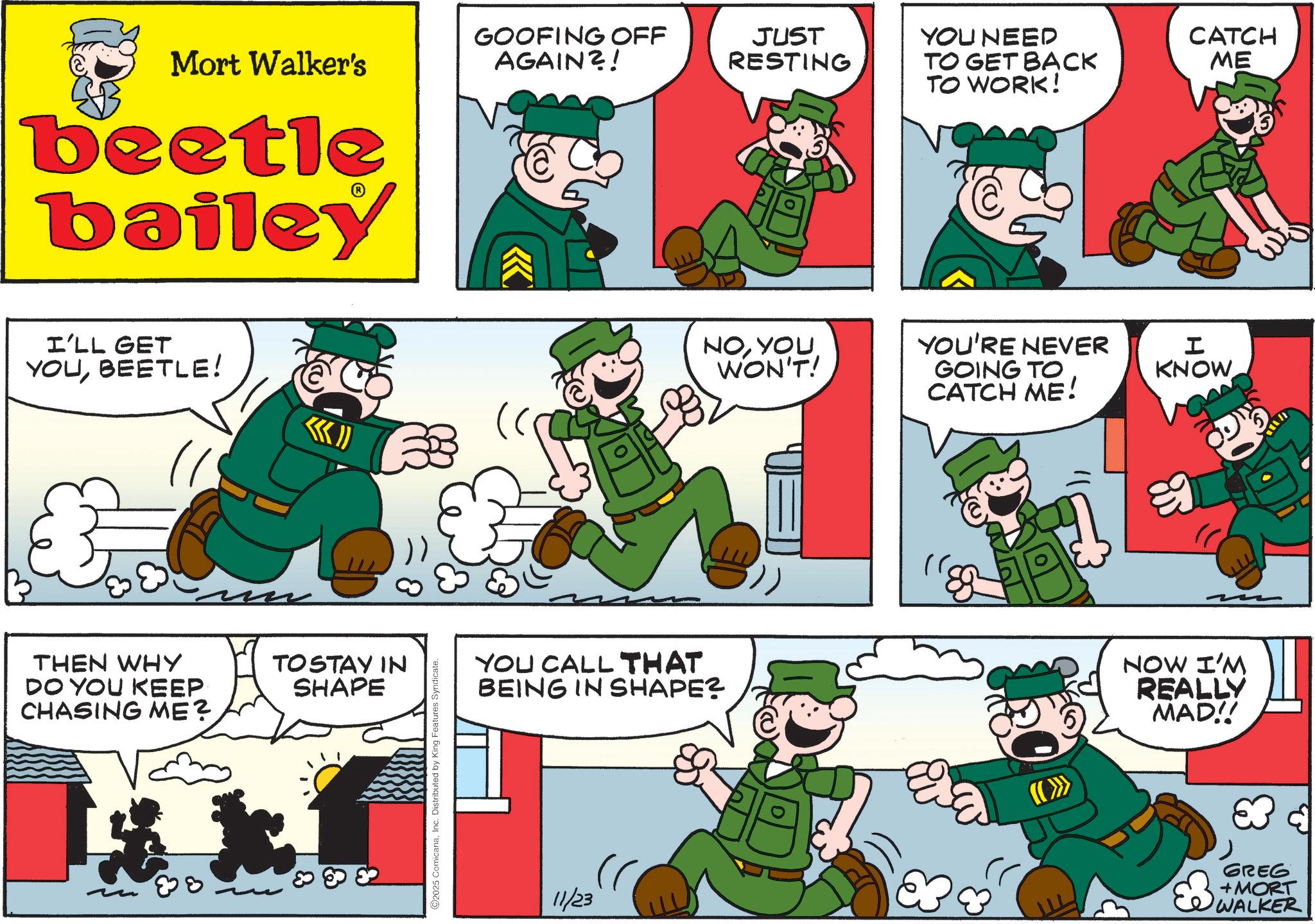 Publication OCR: Mort Walker's beetle bailey I'LL GET YOUBEETLE! THEN WHY DO YOU KEEP CHASING ME? TOSTAY IN SHAPE 88 O2025 ComicanaInc. Distributed by King Features Syndicate. GOOFING OFF AGAIN?! JUST RESTING YOU NEED TO GET BACK TO WORK! CATCH ME NOYOU WON'T! YOU'RE NEVER GOING TO I KNOW CATCH ME! YOU CALL THAT BEING IN SHAPE? ? NOW I'M REALLY MAD!! 11/23 GREG +MORT WALKER Mort Walker's beetle bailey I'LL GET YOUBEETLE ! THEN WHY DO YOU KEEP CHASING ME ? TOSTAY IN SHAPE 88 O2025 ComicanaInc. Distributed by King Features Syndicate . GOOFING OFF AGAIN ?! JUST RESTING YOU NEED TO GET BACK TO WORK ! CATCH ME NOYOU WON'T ! YOU'RE NEVER GOING TO I KNOW CATCH ME ! YOU CALL THAT BEING IN SHAPE ? ? NOW I'M REALLY MAD !! 11/23 GREG + MORT WALKER
