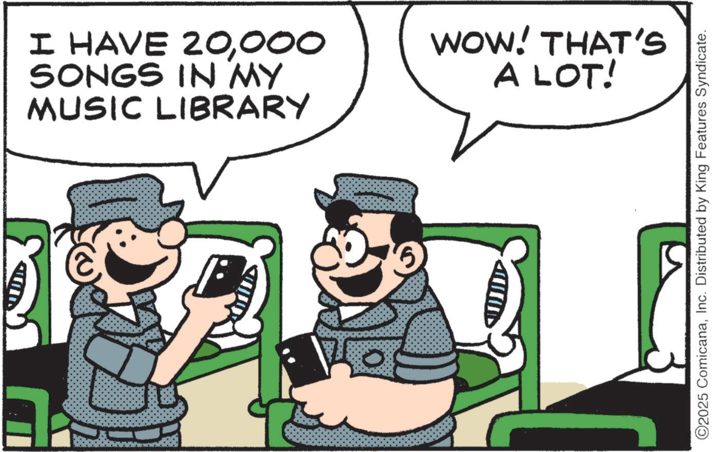 Fictional character OCR: I HAVE 20000 SONGS IN MY MUSIC LIBRARY WOW! THAT'S A LOT! ©2025 ComicanaInc. Distributed by King Features Syndicate. I HAVE 20000 SONGS IN MY MUSIC LIBRARY WOW ! THAT'S A LOT ! © 2025 ComicanaInc. Distributed by King Features Syndicate .