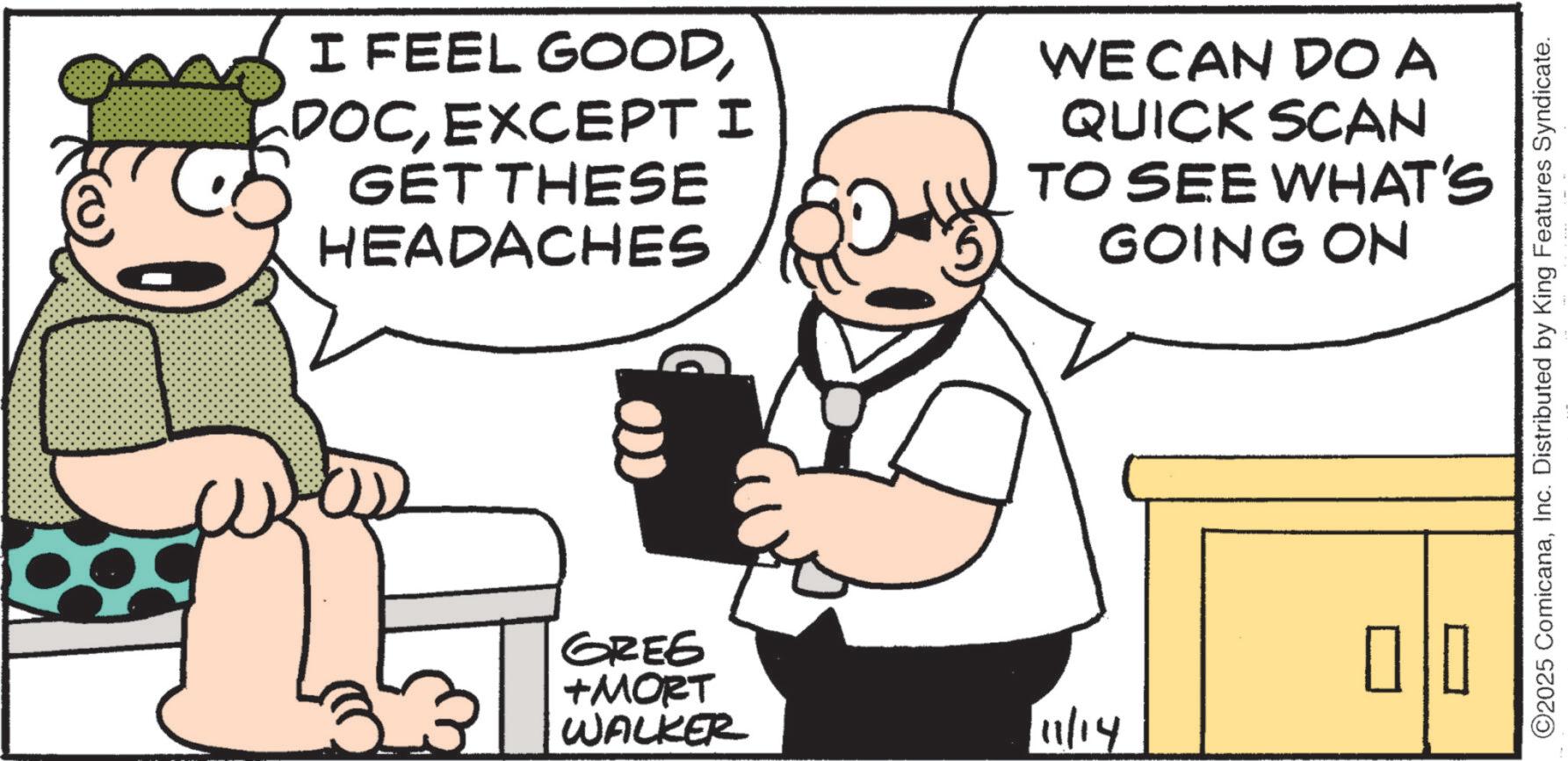 Comics OCR: I FEEL GOODEXCEPT I GET THESE HEADACHES WE CAN DO A QUICK SCAN TO SEE WHAT'S GOING ON GREE +MORT WALKER 11/14 ©2025 ComicanaInc. Distributed by King Features Syndicate. I FEEL GOODEXCEPT I GET THESE HEADACHES WE CAN DO A QUICK SCAN TO SEE WHAT'S GOING ON GREE + MORT WALKER 11/14 © 2025 ComicanaInc. Distributed by King Features Syndicate .