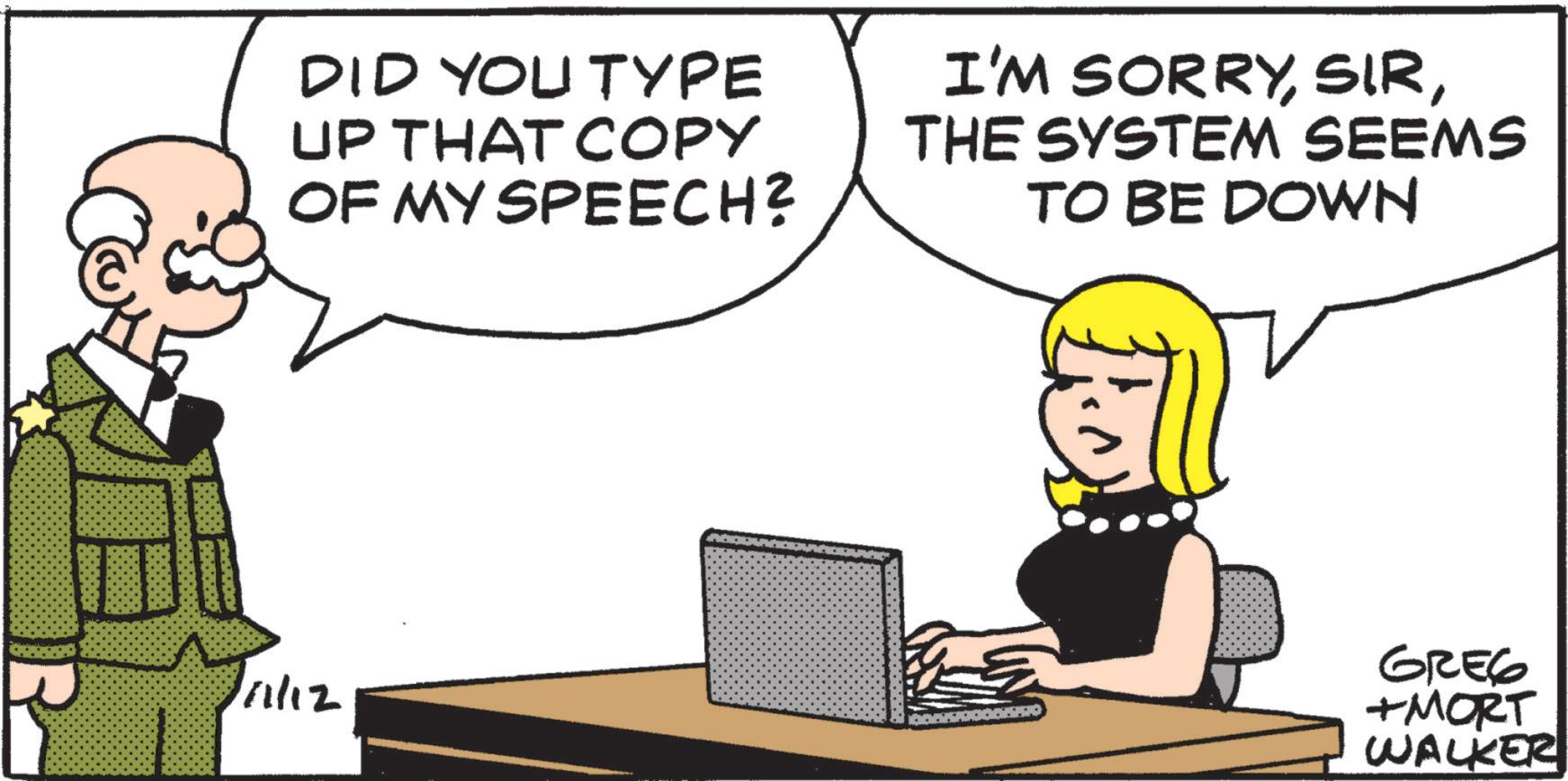 Photo caption OCR: DID YOU TYPE UP THAT COPY OF MY SPEECH? I'M SORRYTHE SYSTEM SEEMS TO BE DOWN FROM 1/1/12 GREG +MORT WALKER DID YOU TYPE UP THAT COPY OF MY SPEECH ? I'M SORRYTHE SYSTEM SEEMS TO BE DOWN FROM 1/1/12 GREG + MORT WALKER