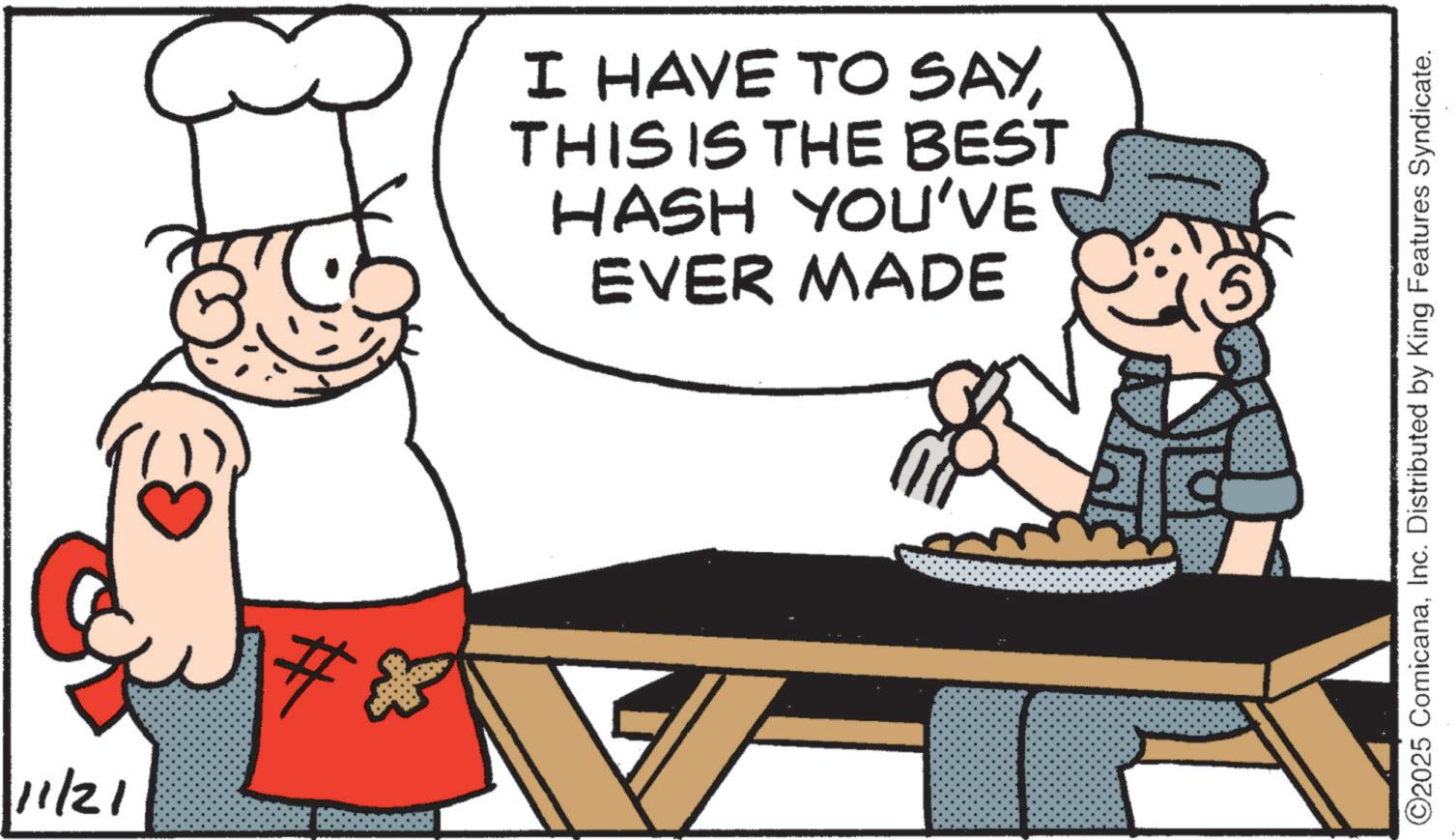 Food group OCR: 11/21 # I HAVE TO SAYTHIS IS THE BEST HASH YOU'VE EVER MADE ©2025 ComicanaInc. Distributed by King Features Syndicate. 11/21 # I HAVE TO SAYTHIS IS THE BEST HASH YOU'VE EVER MADE © 2025 ComicanaInc. Distributed by King Features Syndicate .