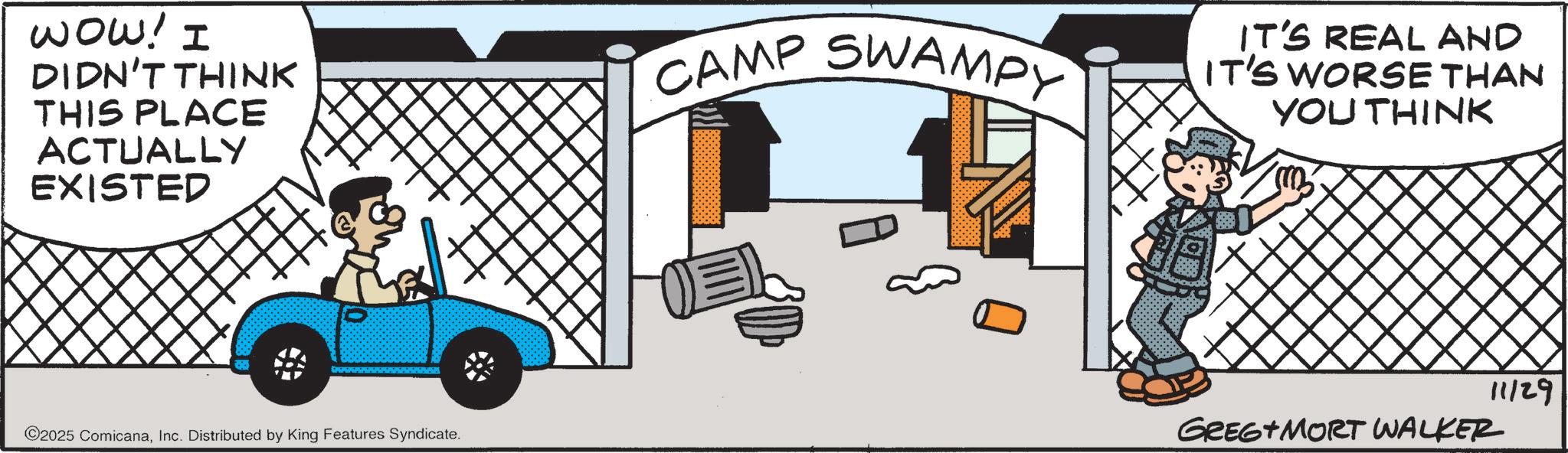 Fiction OCR: WOW! I DIDN'T THINK THIS PLACE ACTUALLY EXISTED CAMP SWAMPY IT'S REAL AND IT'S WORSE THAN YOU THINK ©2025 ComicanaInc. Distributed by King Features Syndicate. 11/29 GREG+MORT WALKER WOW ! I DIDN'T THINK THIS PLACE ACTUALLY EXISTED CAMP SWAMPY IT'S REAL AND IT'S WORSE THAN YOU THINK © 2025 ComicanaInc. Distributed by King Features Syndicate . 11/29 GREG + MORT WALKER