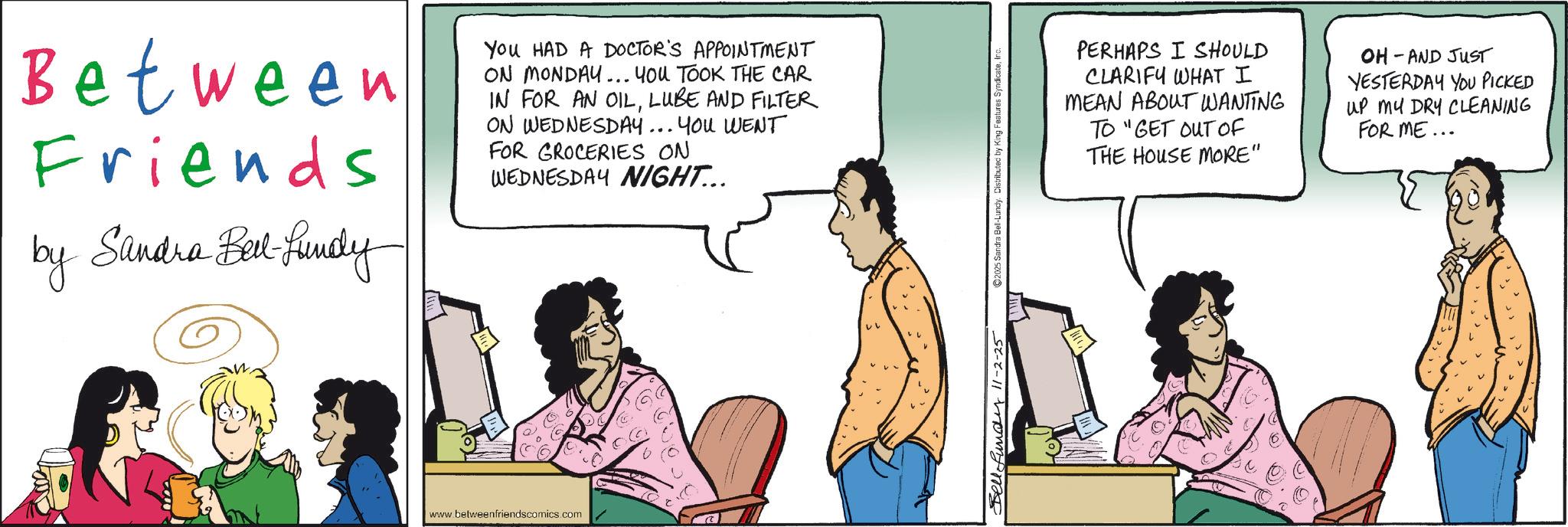 Animated cartoon OCR: Between Friends by Sandra Bed-Lundy You HAD A DOCTOR'S APPOINTMENT ON MONDAY... YOU TOOK THE CAR IN FOR AN OILLUBE AND FILTER ON WEDNESDAY... YOU WENT FOR GROCERIES ON WEDNESDAY NIGHT... www.betweenfriendscomics.com Bell-fundy 11-2-25 2025 Sandra Bell-Lundy. Distributed by King Features SyndicateIn PERHAPS I SHOULD CLARIFY WHAT I MEAN ABOUT WANTING TO "GET OUT OF THE HOUSE MORE" OH - AND JUST YESTERDAY YOU PICKED UP MY DRY CLEANING FOR ME.. Between Friends by Sandra Bed - Lundy You HAD A DOCTOR'S APPOINTMENT ON MONDAY ... YOU TOOK THE CAR IN FOR AN OILLUBE AND FILTER ON WEDNESDAY ... YOU WENT FOR GROCERIES ON WEDNESDAY NIGHT ... www.betweenfriendscomics.com Bell - fundy 11-2-25 2025 Sandra Bell - Lundy . Distributed by King Features SyndicateIn PERHAPS I SHOULD CLARIFY WHAT I MEAN ABOUT WANTING TO " GET OUT OF THE HOUSE MORE " OH - AND JUST YESTERDAY YOU PICKED UP MY DRY CLEANING FOR ME ..