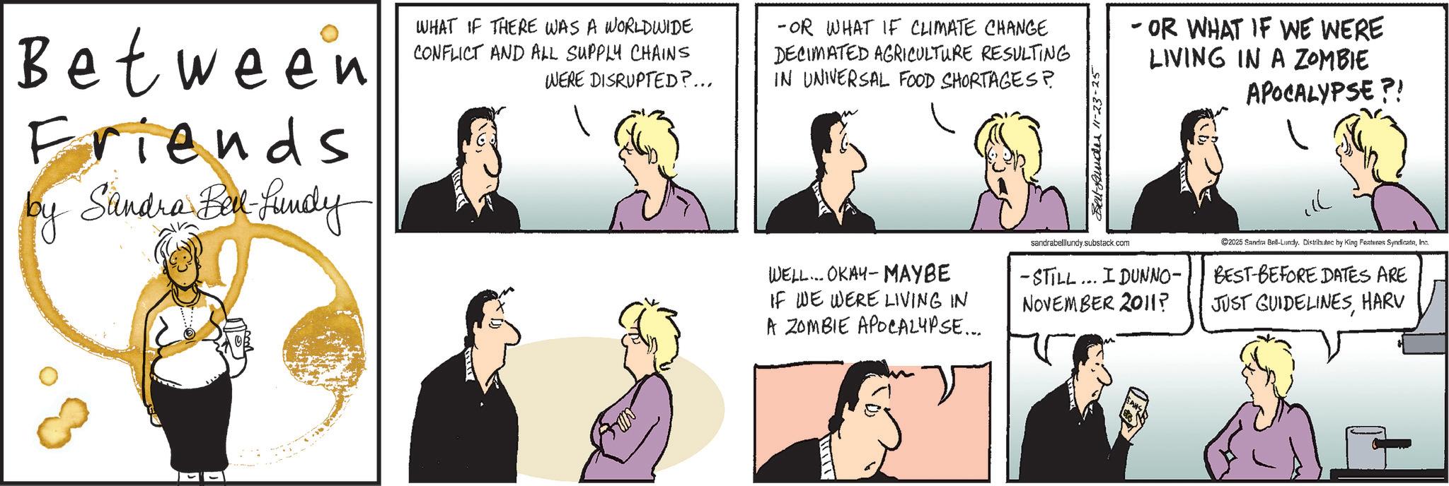 Comics OCR: Between Friends by Sandra Bill-Lundy WHAT IF THERE WAS A WORLDWIDE CONFLICT AND ALL SUPPLY CHAINS WERE DISRUPTED?... -OR WHAT IF CLIMATE CHANGE DECIMATED AGRICULTURE RESULTING IN UNIVERSAL FOOD SHORTAGES? Belt under 11-23-25 - OR WHAT IF WE WERE LIVING IN A ZOMBIE APOCALYPSE?! WELL... OKAY-MAYBE IF WE WERE LIVING IN A ZOMBIE APOCALYPSE... sandrabelllundy.substack.com -STILL... I DUNNO- NOVEMBER 2011? 2025 Sandra Bell-Lundly. Distributec by King Features SyndicateInc. BEST-BEFORE DATES ARE JUST GUIDELINESHARV Between Friends by Sandra Bill - Lundy WHAT IF THERE WAS A WORLDWIDE CONFLICT AND ALL SUPPLY CHAINS WERE DISRUPTED ? ... -OR WHAT IF CLIMATE CHANGE DECIMATED AGRICULTURE RESULTING IN UNIVERSAL FOOD SHORTAGES ? Belt under 11-23-25 - OR WHAT IF WE WERE LIVING IN A ZOMBIE APOCALYPSE ?! WELL ... OKAY - MAYBE IF WE WERE LIVING IN A ZOMBIE APOCALYPSE ... sandrabelllundy.substack.com -STILL ... I DUNNO- NOVEMBER 2011 ? 2025 Sandra Bell - Lundly . Distributec by King Features SyndicateInc. BEST - BEFORE DATES ARE JUST GUIDELINES