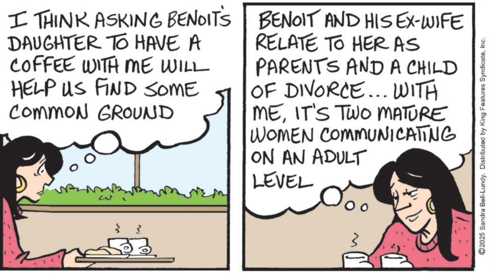 Publication OCR: { I THINK ASKING BENOIT'S DAUGHTER TO HAVE A COFFEE WITH ME WILL HELP US FIND SOME Common GROUND BENOIT AND HIS EX-WIFE RELATE TO HER AS PARENTS AND A CHILD OF DIVORCE... WITH MEIT'S TWO MATURE WOMEN COMMUNICATING ON AN ADULT LEVEL { { ©2025 Sandra Bell-Lundy. Distributed by King Features SyndicateInc. { I THINK ASKING BENOIT'S DAUGHTER TO HAVE A COFFEE WITH ME WILL HELP US FIND SOME Common GROUND BENOIT AND HIS EX - WIFE RELATE TO HER AS PARENTS AND A CHILD OF DIVORCE ... WITH MEIT'S TWO MATURE WOMEN COMMUNICATING ON AN ADULT LEVEL { { © 2025 Sandra Bell - Lundy . Distributed by King Features Syndicate