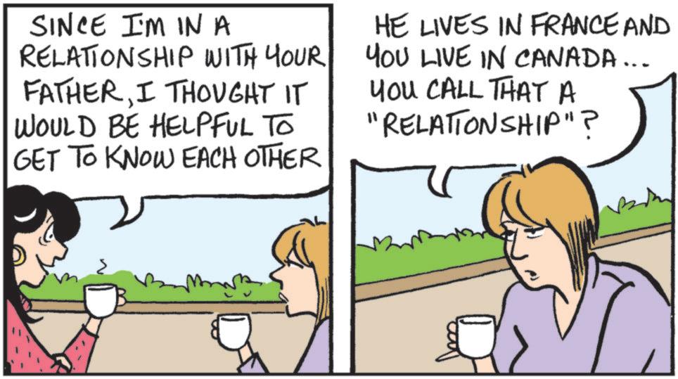 Fiction OCR: SINCE I'M IN A RELATIONSHIP WITH YOUR FATHERI THOUGHT IT WOULD BE HELPFUL TO GET TO KNOW EACH OTHER HE LIVES IN FRANCE AND YOU LIVE IN CANADA... YOU CALL THAT A "RELATIONSHIP"? SINCE I'M IN A RELATIONSHIP WITH YOUR FATHERI THOUGHT IT WOULD BE HELPFUL TO GET TO KNOW EACH OTHER HE LIVES IN FRANCE AND YOU LIVE IN CANADA ... YOU CALL THAT A " RELATIONSHIP " ?