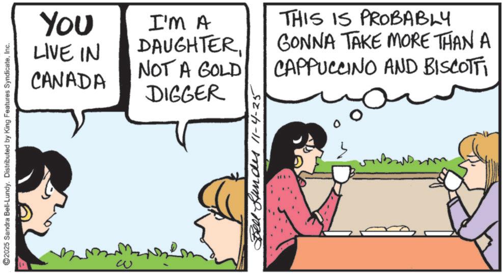 Animated cartoon OCR: ©2025 Sandra Bell-Lundy. Distributed by King Features SyndicateInc. ?? You LIVE IN CANADA I'M A DAUGHTER NOT A GOLD DIGGER THIS IS PROBABLY GONNA TAKE MORE THAN A CAPPUCCINO AND BISCOTTI Bell Hundes 11-4-25 © 2025 Sandra Bell - Lundy . Distributed by King Features SyndicateInc. ?? You LIVE IN CANADA I'M A DAUGHTER NOT A GOLD DIGGER THIS IS PROBABLY GONNA TAKE MORE THAN A CAPPUCCINO AND BISCOTTI Bell Hundes 11-4-25