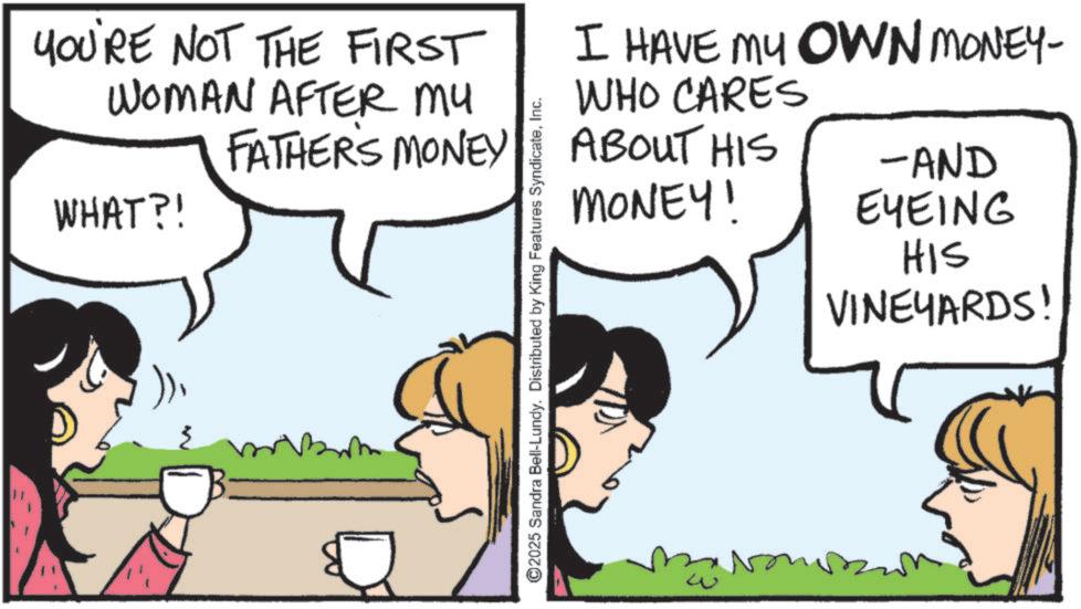 Animated cartoon OCR: YOU'RE NOT THE FIRST WOMAN AFTER MY FATHER'S MONEY WHAT?! ))Inc. I HAVE MY OWN MONEY- WHO CARES ABOUT HIS MONEY! -AND EYEING ???? HIS VINEYARDS! YOU'RE NOT THE FIRST WOMAN AFTER MY FATHER'S MONEY WHAT ?! ) )© 2025 Sandra Bell - Lundy . Distributed by King Features SyndicateInc. I HAVE MY OWN MONEY- WHO CARES ABOUT HIS MONEY ! -AND EYEING ???? HIS VINEYARDS !