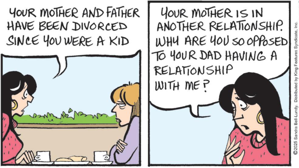 Comic book OCR: YOUR MOTHER AND FATHER HAVE BEEN DIVORCED SINCE YOU WERE A KID YOUR MOTHER IS IN ANOTHER RELATIONSHIP. WHY ARE YOU SO OPPOSED TO YOUR DAD HAVING A RELATIONSHIP WITH ME P u ©2025 Sandra Bell-Lundy. Distributed by King Features SyndicateInc. YOUR MOTHER AND FATHER HAVE BEEN DIVORCED SINCE YOU WERE A KID YOUR MOTHER IS IN ANOTHER RELATIONSHIP . WHY ARE YOU SO OPPOSED TO YOUR DAD HAVING A RELATIONSHIP WITH ME P u © 2025 Sandra Bell - Lundy . Distributed by King Features Syndicate