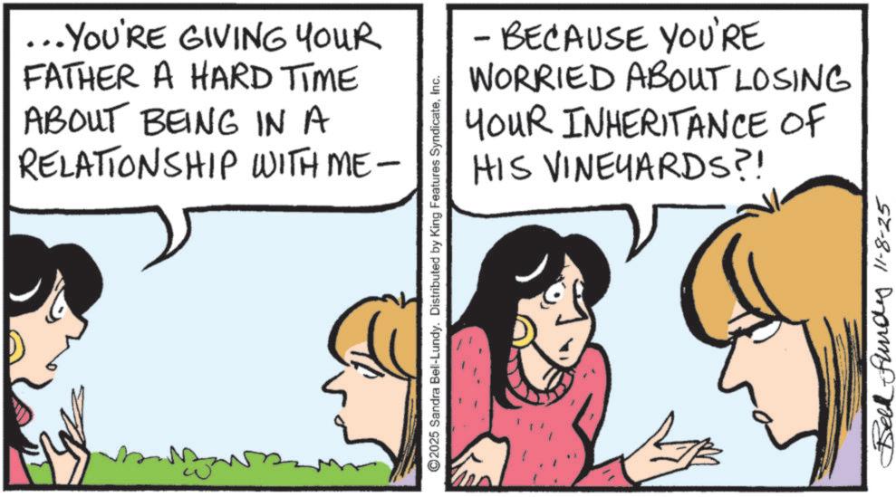 Comic book OCR: ... YOU'RE GIVING YOUR FATHER A HARD TIME ABOUT BEING IN A RELATIONSHIP WITH ME- ©2025 Sandra Bell-Lundy. Distributed by King Features SyndicateInc. - BECAUSE YOU'RE WORRIED ABOUT LOSING INHERITANCE OF YOUR HIS VINEYARDS?! Bell Fund 11-8-25 ... YOU'RE GIVING YOUR FATHER A HARD TIME ABOUT BEING IN A RELATIONSHIP WITH ME- © 2025 Sandra Bell - Lundy . Distributed by King Features SyndicateInc. - BECAUSE YOU'RE WORRIED ABOUT LOSING INHERITANCE OF YOUR HIS VINEYARDS ?! Bell Fund 11-8-25