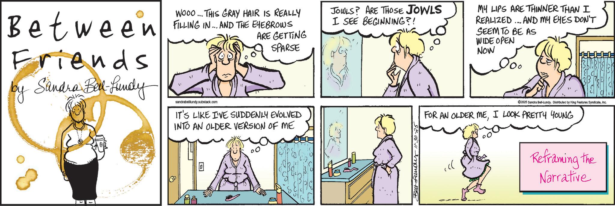 Animation OCR: Between Friends by Sandra Bill-Lundy WOOO... THIS GRAY HAIR IS REALLY FILLING IN... AND THE EYEBROWS sandrabelllundy.substack.com ARE GETTING SPARSE IT'S LIKE I'VE SUDDENLY EVOLVED INTO AN OLDER VERSION OF ME JOWLS? ARE THOSE JOWLS I SEE BEGINNING?! " MY LIPS ARE THINNER THAN I REALIZED... AND MY EYES DON'T SEEM TO BE AS WIDE OPEN NOW 2025 Sandra Bell-Lundy. Distributed by King Features SyndicateInc. FOR AN OLDER MEI LOOK PRETTY YOUNG Bell funder-11-30-25 Reframing the Narrative Between Friends by Sandra Bill - Lundy WOOO ... THIS GRAY HAIR IS REALLY FILLING IN ... AND THE EYEBROWS sandrabelllundy.substack.com ARE GETTING SPARSE IT'S LIKE I'VE SUDDENLY EVOLVED INTO AN OLDER VERSION OF ME JOWLS ? ARE THOSE JOWLS I SEE BEGINNING ?! " MY LIPS ARE THINNER THAN I REALIZED ... AND MY EYES DON'T SEEM TO BE AS WIDE OPEN NOW 2025 Sandra Bell - Lundy . Distributed by King Features SyndicateInc. FOR AN OLDER MEI LOOK PRETTY YOUNG Bell funder - 11-30-25 Reframing the Narrative