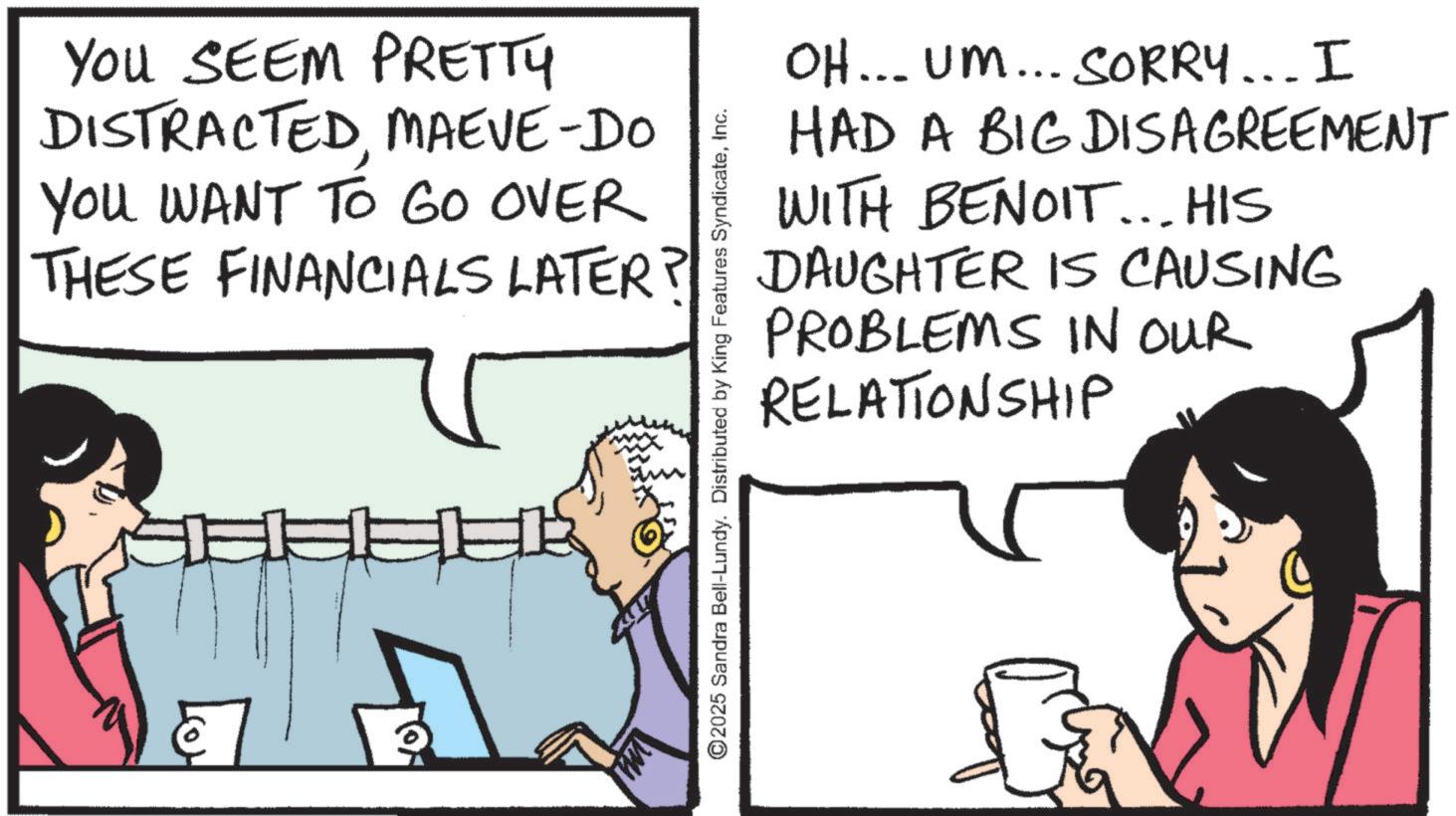 Animation OCR: YOU SEEM PRETTY DISTRACTEDMAEVE-DO YOU WANT TO GO OVER THESE FINANCIALS LATER? OH... UM... SORRY... I HAD A BIG DISAGREEMENT WITH BENOIT... HIS DAUGHTER IS CAUSING PROBLEMS IN OUR ©2025 Sandra Bell-Lundy. Distributed by King Features SyndicateInc. RELATIONSHIP YOU SEEM PRETTY DISTRACTEDMAEVE - DO YOU WANT TO GO OVER THESE FINANCIALS LATER ? OH ... UM ... SORRY ... I HAD A BIG DISAGREEMENT WITH BENOIT ... HIS DAUGHTER IS CAUSING PROBLEMS IN OUR © 2025 Sandra Bell - Lundy . Distributed by King Features SyndicateInc. RELATIONSHIP