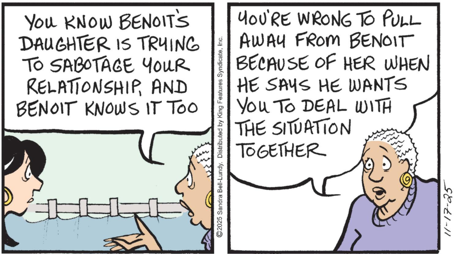 Comic book OCR: You KNOW BENOIT'S DAUGHTER IS TRYING TO SABOTAGE YOUR RELATIONSHIPAND BENOIT KNOWS IT TOO ©2025 Sandra Bell-Lundy. Distributed by King Features SyndicateInc. YOU'RE WRONG TO PULL AWAY FROM BENOIT BECAUSE OF HER WHEN HE SAYS HE WANTS You To DEAL WITH THE SITUATION TOGETHER 11-17-25 You KNOW BENOIT'S DAUGHTER IS TRYING TO SABOTAGE YOUR RELATIONSHIPAND BENOIT KNOWS IT TOO © 2025 Sandra Bell - Lundy . Distributed by King Features SyndicateInc. YOU'RE WRONG TO PULL AWAY FROM BENOIT BECAUSE OF HER WHEN HE SAYS HE WANTS You To DEAL WITH THE SITUATION TOGETHER 11-17-25