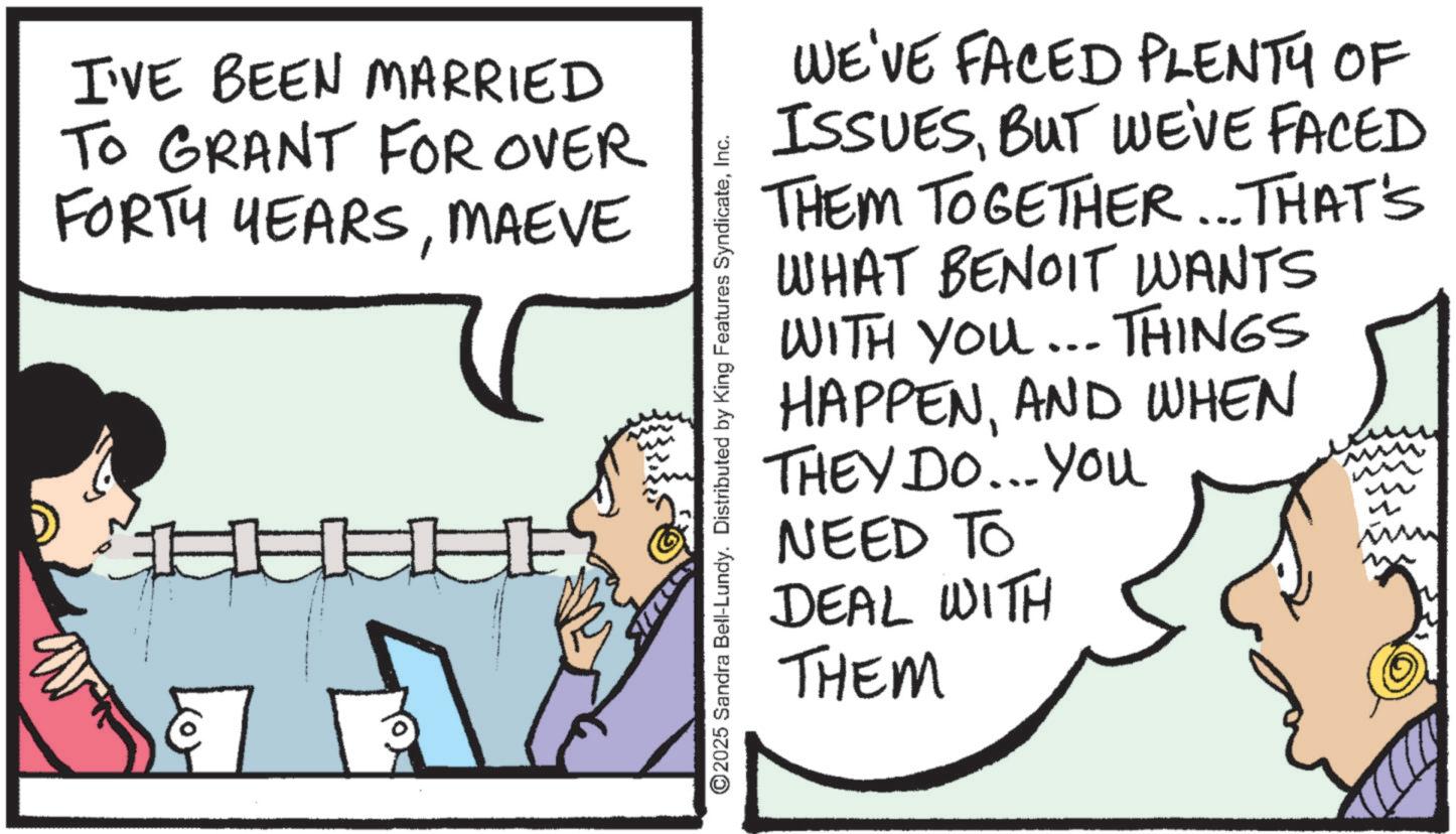 Fiction OCR: I'VE BEEN MARRIED TO GRANT FOR OVER FORTY YEARSMAEVE ©2025 Sandra Bell-Lundy. Distributed by King Features SyndicateInc. WE'VE FACED PLENTY OF ISSUESBUT WE'VE FACED THEM TOGETHER... THAT'S BENOIT WANTS WHAT WITH YOU... THINGS HAPPENAND WHEN THEY DO...You NEED TO DEAL WITH THEM I'VE BEEN MARRIED TO GRANT FOR OVER FORTY YEARSMAEVE © 2025 Sandra Bell - Lundy . Distributed by King Features SyndicateInc. WE'VE FACED PLENTY OF ISSUESBUT WE'VE FACED THEM TOGETHER ... THAT'S BENOIT WANTS WHAT WITH YOU ... THINGS HAPPENAND WHEN THEY DO ... You NEED TO DEAL WITH THEM