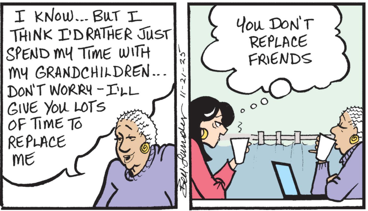 Photo caption OCR: I KNOW... BUT I THINK I'D RATHER JUST SPEND MY TIME WITH MY GRANDCHILDREN... DON'T WORRY I'LL GIVE YOU LOTS OF TIME TO REPLACE ME Bender 11-21-25 You DON'T REPLACE FRIENDS 3 I KNOW ... BUT I THINK I'D RATHER JUST SPEND MY TIME WITH MY GRANDCHILDREN ... DON'T WORRY I'LL GIVE YOU LOTS OF TIME TO REPLACE ME Bender 11-21-25 You DON'T REPLACE FRIENDS 3
