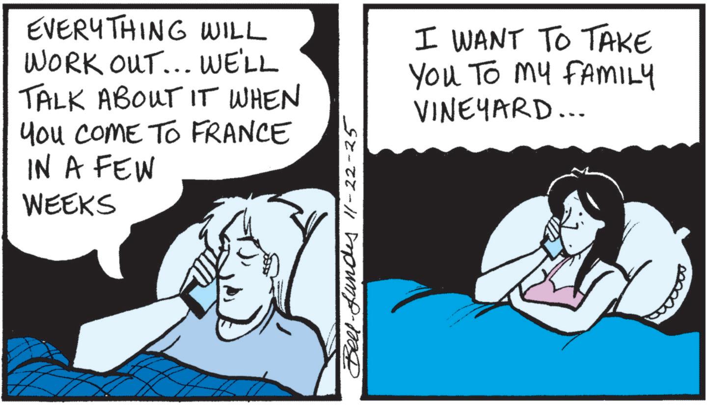 Comics OCR: EVERYTHING WILL WORK OUT... WE'LL TALK ABOUT IT WHEN You COME TO FRANCE IN A FEW WEEKS Bell-fundes 11-22-25 I WANT TO TAKE You To My FAMILY VINEYARD... EVERYTHING WILL WORK OUT ... WE'LL TALK ABOUT IT WHEN You COME TO FRANCE IN A FEW WEEKS Bell - fundes 11-22-25 I WANT TO TAKE You To My FAMILY VINEYARD ...
