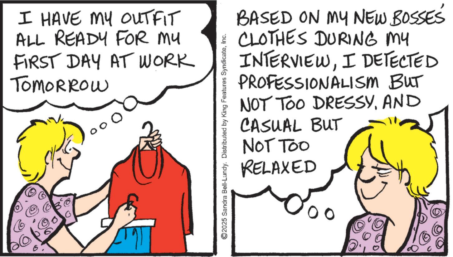 OCR: 00 I HAVE MY OUTFIT ALL READY FOR MY FIRST DAY AT WORK TOMORROW ©2025 Sandra Bell-Lundy. Distributed by King Features SyndicateInc. BASED ON MY NEW BOSSES CLOTHES DURING MY INTERVIEWI DETECTED PROFESSIONALISM BUT NOT TOO DRESSYAND CASUAL BUT NOT TOO RELAXED 00 00 I HAVE MY OUTFIT ALL READY FOR MY FIRST DAY AT WORK TOMORROW © 2025 Sandra Bell - Lundy . Distributed by King Features SyndicateInc. BASED ON MY NEW BOSSES CLOTHES DURING MY INTERVIEWI DETECTED PROFESSIONALISM BUT NOT TOO DRESSYAND CASUAL BUT NOT TOO RELAXED 00