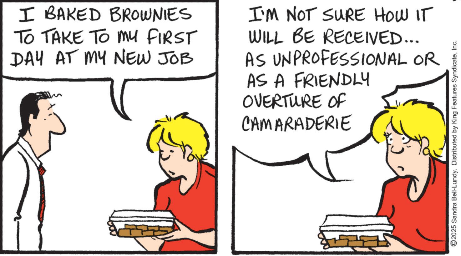 Fiction OCR: I BAKED BROWNIES TO TAKE TO MY FIRST DAY AT MY NEW JOB I'M NOT SURE HOW IT WILL BE RECEIVED... AS UNPROFESSIONAL OR AS A FRIENDLY OVERTURE OF CAMARADERIE ©2025 Sandra Bell-Lundy. Distributed by King Features SyndicateInc. I BAKED BROWNIES TO TAKE TO MY FIRST DAY AT MY NEW JOB I'M NOT SURE HOW IT WILL BE RECEIVED ... AS UNPROFESSIONAL OR AS A FRIENDLY OVERTURE OF CAMARADERIE © 2025 Sandra Bell - Lundy . Distributed by King Features Syndicate