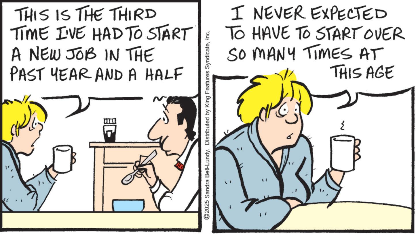 Animated cartoon OCR: THIS IS THE THIRD TIME I'VE HAD TO START A NEW JOB IN THE PAST YEAR AND A HALF ~ I NEVER EXPECTED TO HAVE TO START OVER SO MANY TIMES AT E THIS AGE w ©2025 Sandra Bell-Lundy. Distributed by King Features SyndicateInc. THIS IS THE THIRD TIME I'VE HAD TO START A NEW JOB IN THE PAST YEAR AND A HALF ~ I NEVER EXPECTED TO HAVE TO START OVER SO MANY TIMES AT E THIS AGE w © 2025 Sandra Bell - Lundy . Distributed by King Features Syndicate