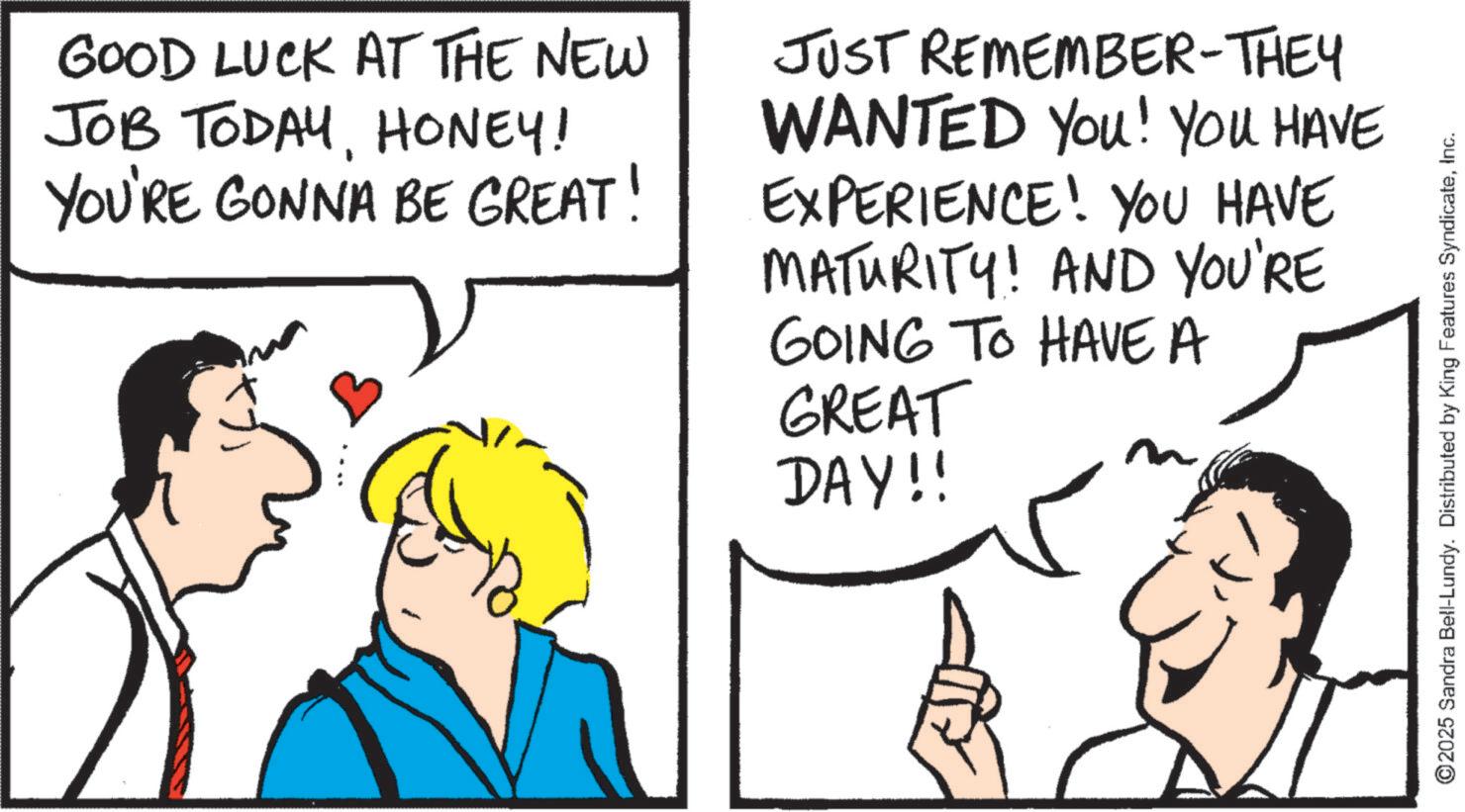 Pleased OCR: GOOD LUCK AT THE NEW JOB TODAYHONEY! YOU'RE GONNA BE GREAT! JUST REMEMBER-THEY WANTED You! YOU HAVE EXPERIENCE! YOU HAVE MATURITY! AND YOU'RE GOING TO HAVE A GREAT DAY!! ©2025 Sandra Bell-Lundy. Distributed by King Features SyndicateInc. GOOD LUCK AT THE NEW JOB TODAYHONEY ! YOU'RE GONNA BE GREAT ! JUST REMEMBER - THEY WANTED You ! YOU HAVE EXPERIENCE ! YOU HAVE MATURITY ! AND YOU'RE GOING TO HAVE A GREAT DAY !! © 2025 Sandra Bell - Lundy . Distributed by King Features Syndicate